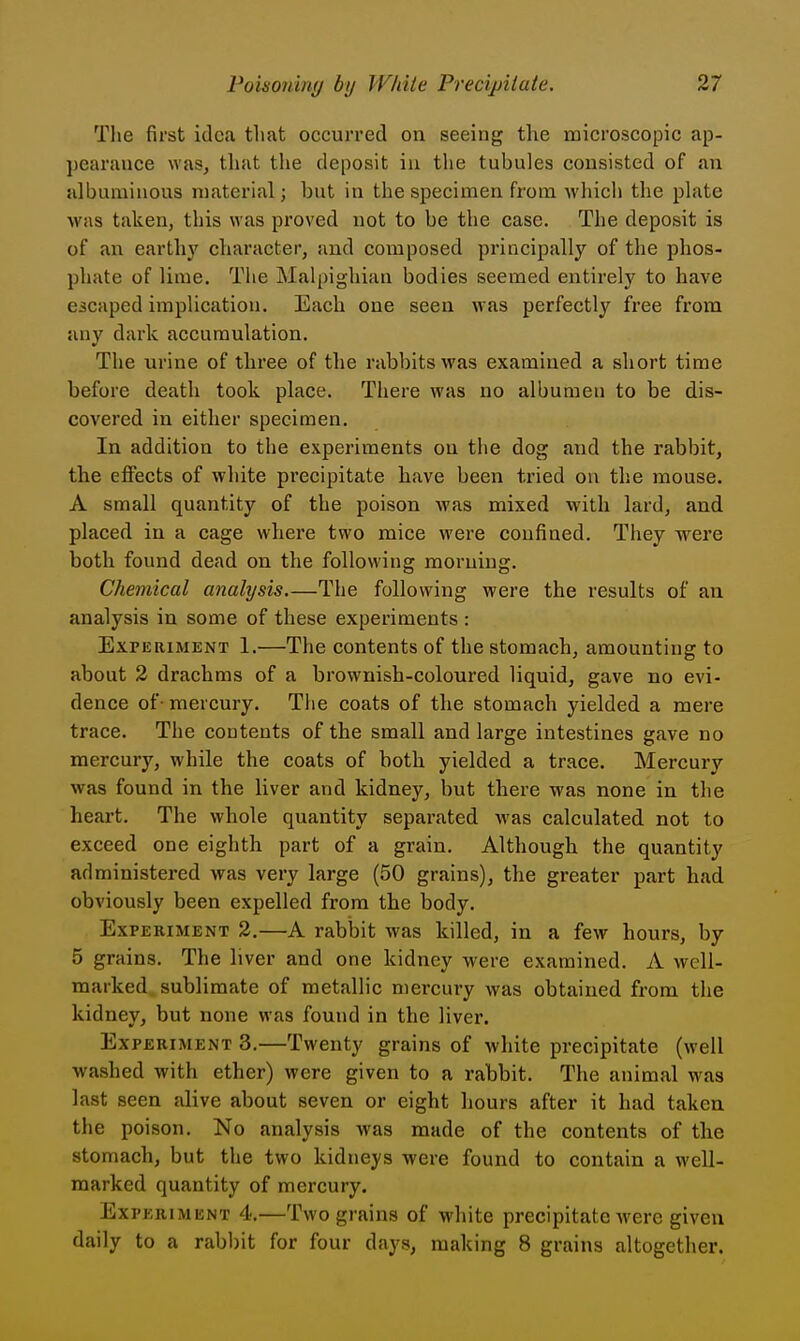 The first idea that occurred on seeing the microscopic ap- pearance was, that the deposit in tlie tubules consisted of an albuminous material; but in the specimen from which the plate was taken, this was proved not to be the case. The deposit is of an earthj' character, and coiuposed principally of the phos- phate of lime. The Malpighian bodies seemed entirely to have escaped implication. Each one seen was perfectly free from any dark accumulation. The urine of thi'ee of the rabbits was examined a short time before death took place. Tliere was no albumen to be dis- covered in either specimen. In addition to the experiments on the dog and the rabbit, the effects of white precipitate have been tried on the mouse. A small quantity of the poison was mixed with lard, and placed in a cage where two mice were confined. They were both found dead on the following morning. Chemical analysis The following were the results of an analysis in some of these experiments : Exp ERiMENT 1.—The contents of the stomach, amounting to about 2 drachms of a brownish-coloured liquid, gave no evi- dence of - mercury. The coats of the stomach yielded a mere trace. The contents of the small and large intestines gave no mercury, while the coats of both yielded a trace. Mercury was found in the liver and kidney, but there was none in the heart. The whole quantity separated was calculated not to exceed one eighth part of a grain. Although the quantity administered was very large (50 grains), the greater part had obviously been expelled from the body. Experiment 2.—A rabljit was killed, in a few hours, by 5 grains. The liver and one kidney were examined. A well- marked sublimate of metallic mercury was obtained from the kidney, but none was found in the liver. Experiment 3.—Twenty grains of white precipitate (well washed with ether) were given to a rabbit. The animal was last seen alive about seven or eight hours after it had taken the poison. No analysis was made of the contents of the stomach, but the two kidneys were found to contain a well- marked quantity of mercury. Experiment 4.—Two grains of white precipitate were given daily to a rabbit for four days, making 8 grains altogether.