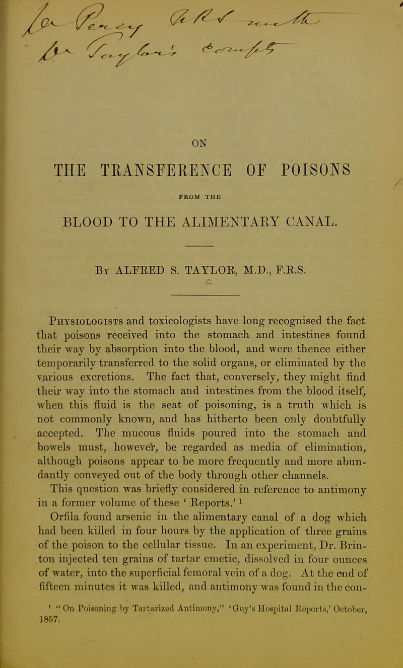 { ON THE TRANSEERENCE OF POISONS Physiologists and toxicologists have long recognised the fact that poisons received into the stomach and intestines found their way by absorption into the blood, and were thence either temporarily transferred to the solid organs, or eliminated by the various excretions. The fact that, conversely, they might find their way into the stomach and intestines from the blood itself, when this fluid is the seat of poisoning, is a truth which is not commonly known, and has hitherto been only doubtfully accepted. The mucous fluids poured into the stomach and bowels must, however, be regarded as media of elimination, although poisons appear to be more frequently and more abun- dantly conveyed out of the body through other channels. This question was briefly considered in reference to antimony in a former volume of these ' Reports.' ^ Orfila found arsenic in the alimentary canal of a dog which had been killed in four hours by the application of three grains of the poison to the cellular tissue. In an experiment, Dr. Brin- ton injected ten grains of tartar emetic, dissolved in four ounces of water, into the superficial femoral vein of a dog. At the end of fifteen minutes it was killed, and antimony was found in the con- FROM THE BLOOD TO THE ALIMENTAEY CANAL. By ALFEED S. TAYLOR, M.D., F.R.S. 1 ' On Poisoning by Tartarized Antimony, 'Guy's Hospital Keports,' October, 1857.