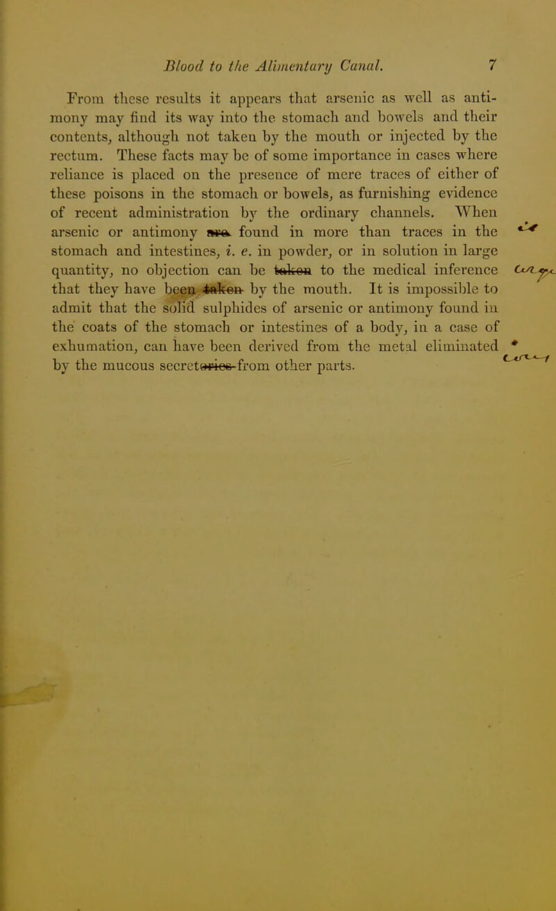 From these results it appears that arsenic as well as anti- mony may find its way into the stomach and bowels and their contents, although not takea by the mouth or injected by the rectum. These facts may be of some importance in cases where reliance is placed on the presence of mere traces of either of these poisons in the stomach or bowels, as furnishing evidence of recent administration by the ordinary channels. When arsenic or antimony found in more than traces in the *^ stomach and intestines, i. e. in powder, or in solution in large quantity, no objection can be tekea to the medical inference (-^^^-^ that they have beeij <tftken by the mouth. It is inipossiljle to admit that the solid sulphides of arsenic or antimony found in the coats of the stomach or intestines of a body, in a case of exhumation, can have been derived from the metal eliminated * by the mucous secret»«e6-from other parts. t>cr«-^