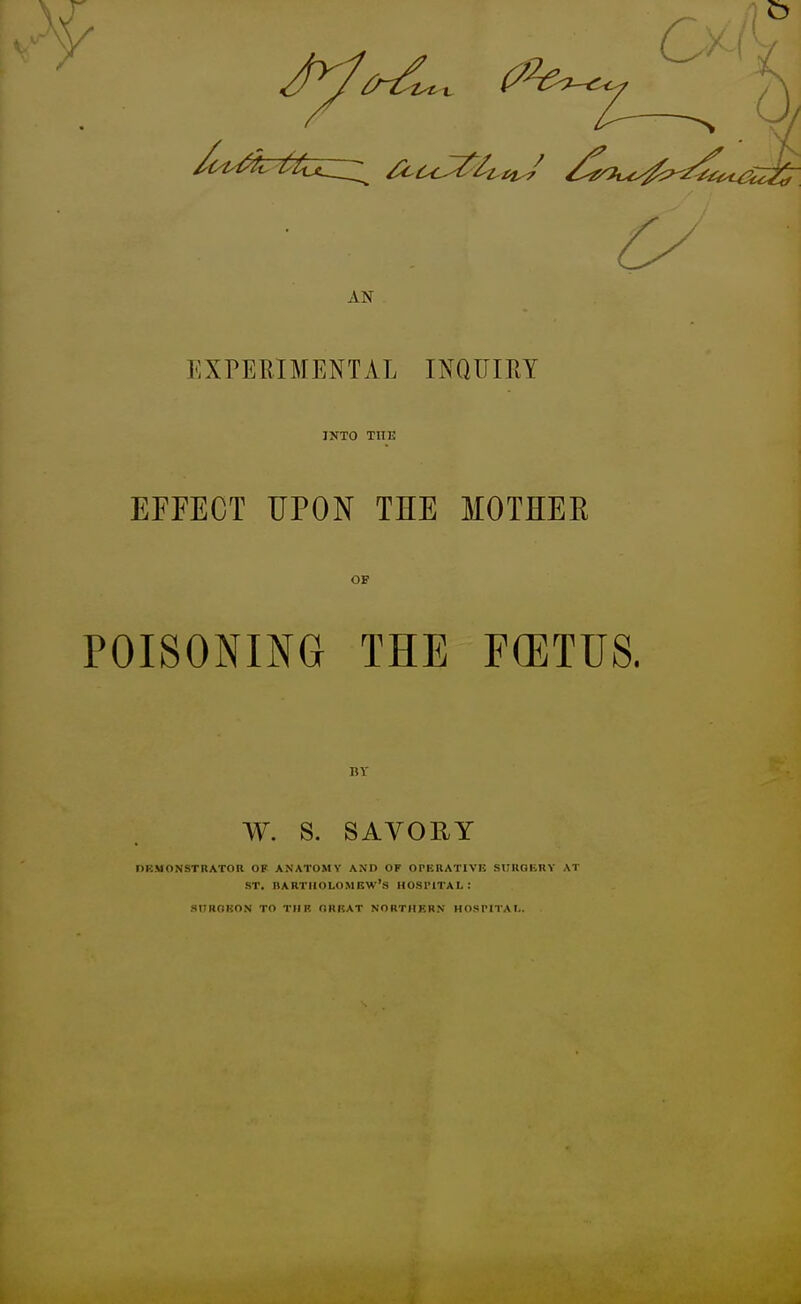 AN EXPEEIMENTAL INQUIRY INTO THE EFFECT UPON THE MOTHEE OF POISONING THE F(ETUS. BY W. S. SAVORY DEMONSTRATOR OF ANATOMY AND OF OPKllATIVE SUUGIillY AT ST. BARTHOLOMEW'S HOSl'lTAL: SUROUON TO TIIR ORHAT NORTHERN HOSl'ITAI..