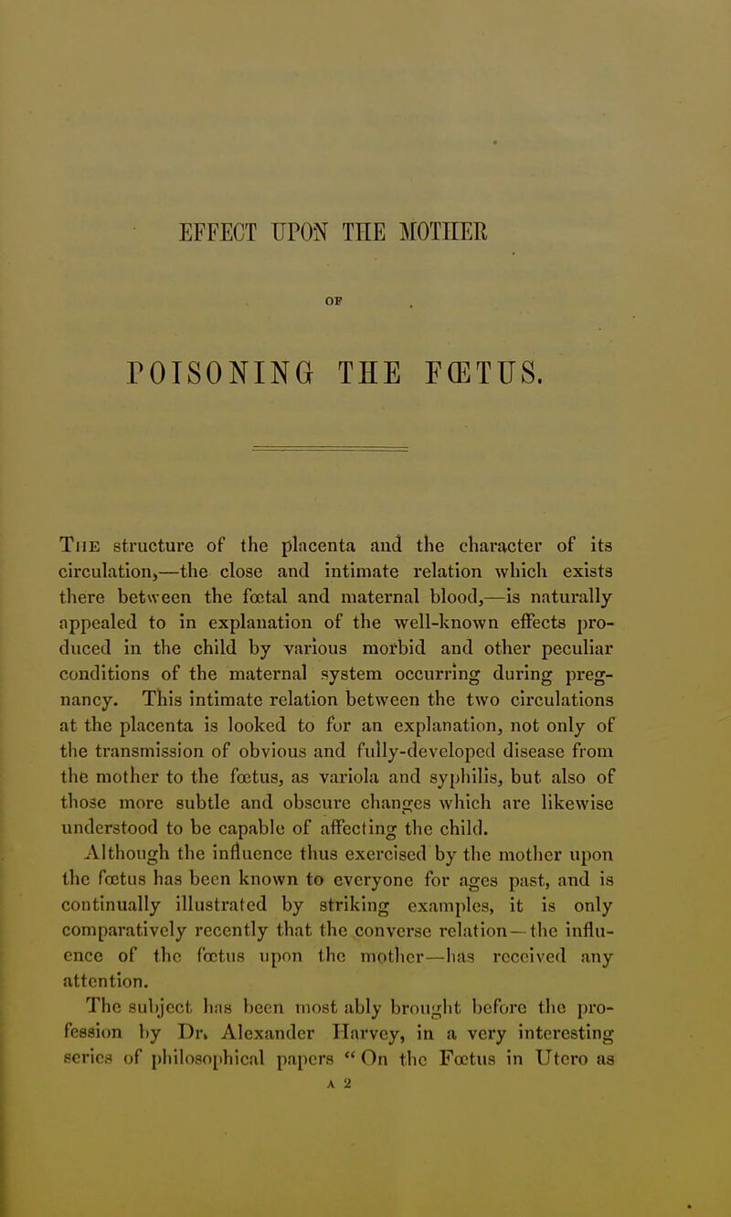 EFFECT UPON THE MOTHEH OP rOISONING THE FOETUS. The structure of the placenta aud the character of its circulation,—the close and intimate relation which exists there between the foetal and maternal blood,—is naturally appealed to in explanation of the well-known effects pro- duced in the child by various morbid and other peculiar conditions of the maternal system occurring during preg- nancy. This intimate relation between the two circulations at the placenta is looked to for an explanation, not only of the transmission of obvious and fully-developed disease from the mother to the foetus, as variola and syphilis, but also of those more subtle and obscure changes which ai*e likewise understood to be capable of affecting the child. Although the influence thus exercised by the mother upon the foetus has been known to everyone for ages past, and is continually illustrated by striking examples, it is only comparatively recently that the converse relation—the influ- ence of the foetus upon the mother—has received any attention. The subject has been most ably brought before the pro- fession by Dr» Alexander Harvey, in a very interesting scries of philosojthical papers  On the Foetus in Utcro as