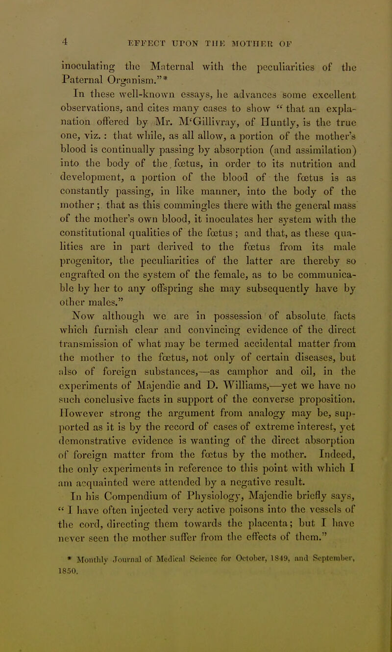 inoculating tlic Maternal with the peculiarities of the Paternal Organism.* In these well-known essays, he advances some excellent observations, and cites many cases to show  that an expla- nation offered by Mr. jM'GlUivray, of Huntly, ia the true one, viz.: that while, as all allow, a portion of the mother's blood is continually passing by absorption (and assimilation) into the body of the, fcetus, in order to its nutrition and development, a portion of the blood of the fa3tus is as constantly passing, in like manner, into the body of the mother; that as this commingles there with the general mass of the mother's own blood, it inoculates her system with the constitutional qualities of the foetus ; and that, as these qua- lities are in part derived to the foetus from its male progenitor, the peculiarities of the latter are thereby so engrafted on the system of the female, as to be communica- ble by her to any offspring she may subsequently have by other males. Now although we are in possession of absolute facts which furnish clear and convincins; evidence of the direct transmission of what may be termed accidental matter from the mother to the fcetus, not only of certain diseases, but also of foreign substances,—as camphor and oil, in the experiments of Majendie and D. Williams,—yet we have no such conclusive facts in support of the convei'se proposition. However strong the argument from analogy may be, suj»- ported as it is by the record of cases of extreme interest, yet demonstrative evidence is wanting of the direct absorption of foreign matter from the foetus by the mother. Indeed, the only experiments in reference to this point with which I am acquainted were attended by a negative result. In his Compendium of Physiology, Majendie briefly says,  I have often injected very active poisons into the vessels of the cord, directing them towards the placenta; but I have never seen the mother suffer from the effects of them. * Monthly Journal of Medical Science for October, 1849, ftiul September, 1850.