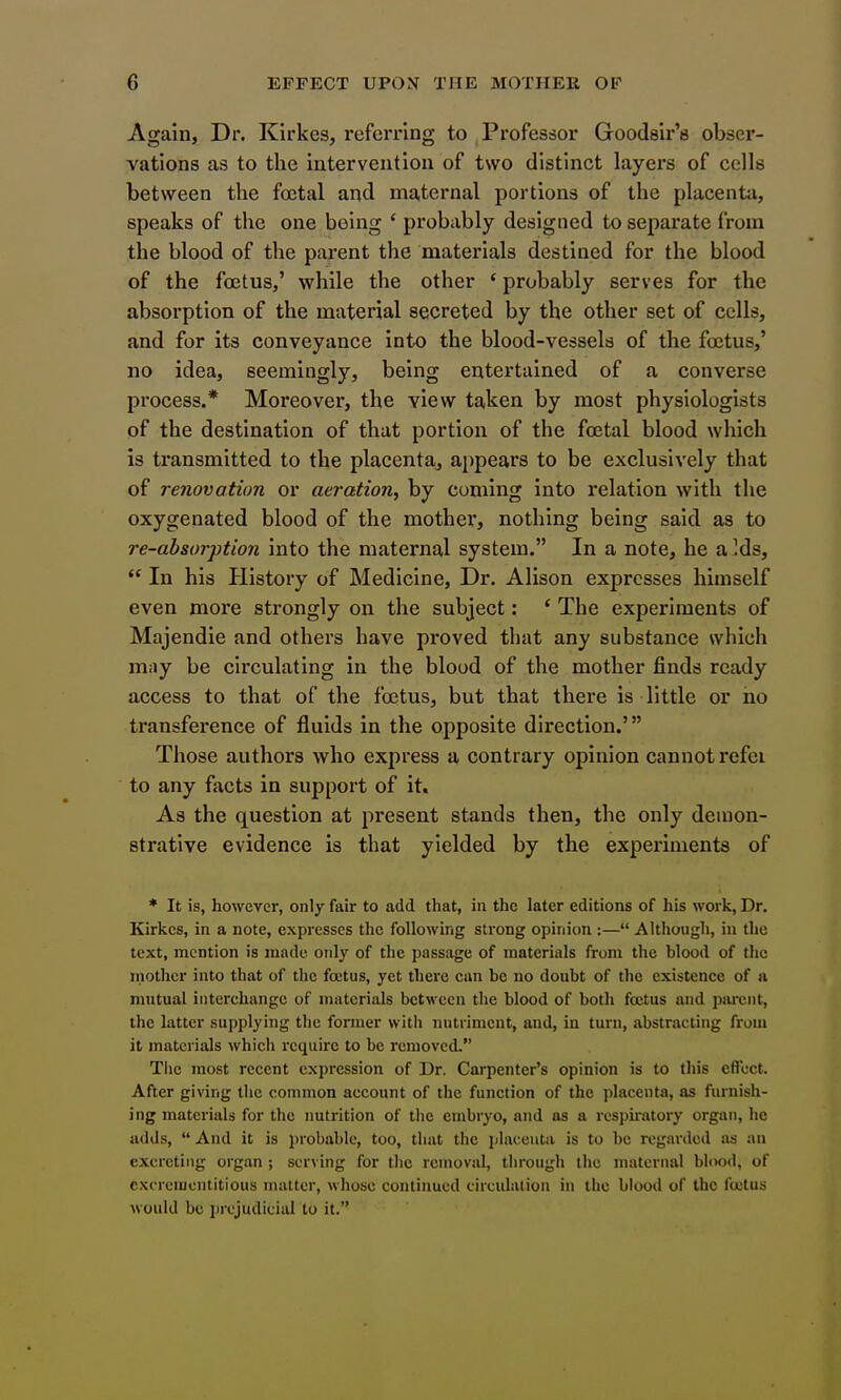 Again, Dr. Kirkes, referring to , Professor Goodslr'a obser- vations as to the intervention of two distinct layers of cells between the foetal and maternal portions of the placenta, speaks of the one being ' probably designed to separate from the blood of the parent the materials destioed for the blood of the foetus,' while the other ' probably serves for the absorption of the material secreted by the other set of cells, and for its conveyance into the blood-vessels of the foetus,' no idea, seemingly, being entertained of a converse process.* Moreover, the view taken by most physiologists of the destination of that portion of the foetal blood which is transmitted to the placenta,, appears to be exclusively that of renovation or aeration, by coming into relation with the oxygenated blood of the mother, nothing being said as to re-absor])tion into the maternal system. In a note, he a Ids,  In his History of Medicine, Dr. Alison expresses himself even more strongly on the subject: ' The experiments of Majendie and others have proved that any substance which may be circulating in the blood of the mother finds ready access to that of the foetus, but that there is little or no transference of fluids in the opposite direction.' Those authors who express a contrary opinion cannot refei to any facts in support of it. As the question at present stands then, the only demon- strative evidence is that yielded by the experiments of * It is, however, only fair to add that, in the later editions of his work, Dr. Kirkes, in a note, expresses the following strong opinion :— Although, in the text, mention is made only of the passage of materials from the blood of the inothcr into that of the foetus, yet there ean be no doubt of the existence of a mutual interchange of materials between the blood of both foetus and parent, the latter supplying the former with nutriment, and, in turn, abstracting from it materials which require to be removed. Tlie most recent expression of Dr. Carpenter's opinion is to this effect. After giving the common account of the function of the placenta, as furnish- ing materials for the nutrition of the embryo, and as a respiratory organ, he adds,  And it is j>robable, too, that the iilaceuta is to be regarded as an excreting organ ; serving for the removal, through the niateriial blood, of excreiucntitious matter, whose continued circulation in the blood of the fojtus would be prejudicial to it.