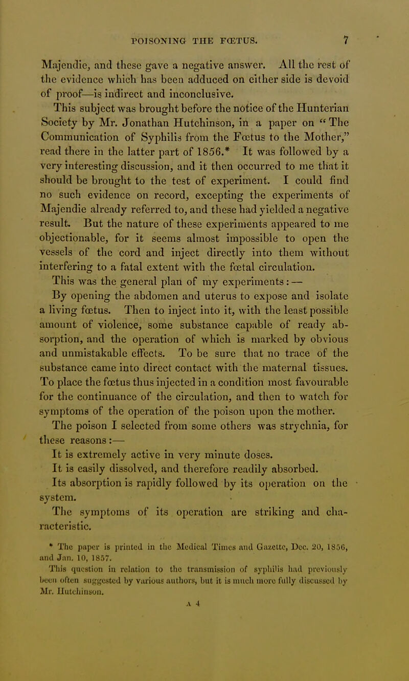 Majendle, and these gave a negative answer. All the rest of the evidence which has been adduced on either side is devoid of proof—is indirect and inconclusive. This subject was brought before the notice of the Hunterian Society by Mr. Jonathan Hutchinson, in a paper on  The Communication of Syphilis from the Foetus to the Mother, read there in the latter part of 1856.* It was followed by a very interesting discussion, and it then occurred to me that it should be brought to the test of experiment. I could find no such evidence on record, excepting the experiments of Majendie already referred to, and these had yielded a negative result. But the natui'e of these experiments appeared to me objectionable, for it seems almost impossible to open the vessels of the cord and inject directly into them without interfering to a fatal extent with the foetal circulation. This was the general plan of my experiments: — By opening the abdomen and uterus to expose and isolate a living foetus. Then to inject into it, with the least possible amount of violence, some substance capable of ready ab- sorption, and the operation of which is marked by obvious and unmistakable effects. To be sure that no trace of the substance came into direct contact with the maternal tissues. To place the foetus thus injected in a condition most favourable for the continuance of the circulation, and then to watch for symptoms of the operation of the poison upon the mother. The poison I selected from some others was strychnia, for these reasons:— It is extremely active in very minute doses. It is easily dissolved, and therefore readily absorbed. Its absorption is rapidly followed by its operation on the • system. The symptoms of its operation are striking and cha- racteristic. * The paper is printed in the Medical Times and Gazette, Dec. 20, 1856, and Jnn. 10, 1857. Tliis question in relation to the transmission of syphilis had previously been often suggested by various authors, but it is much niorc fully discussed by Mr. Uutchinson.