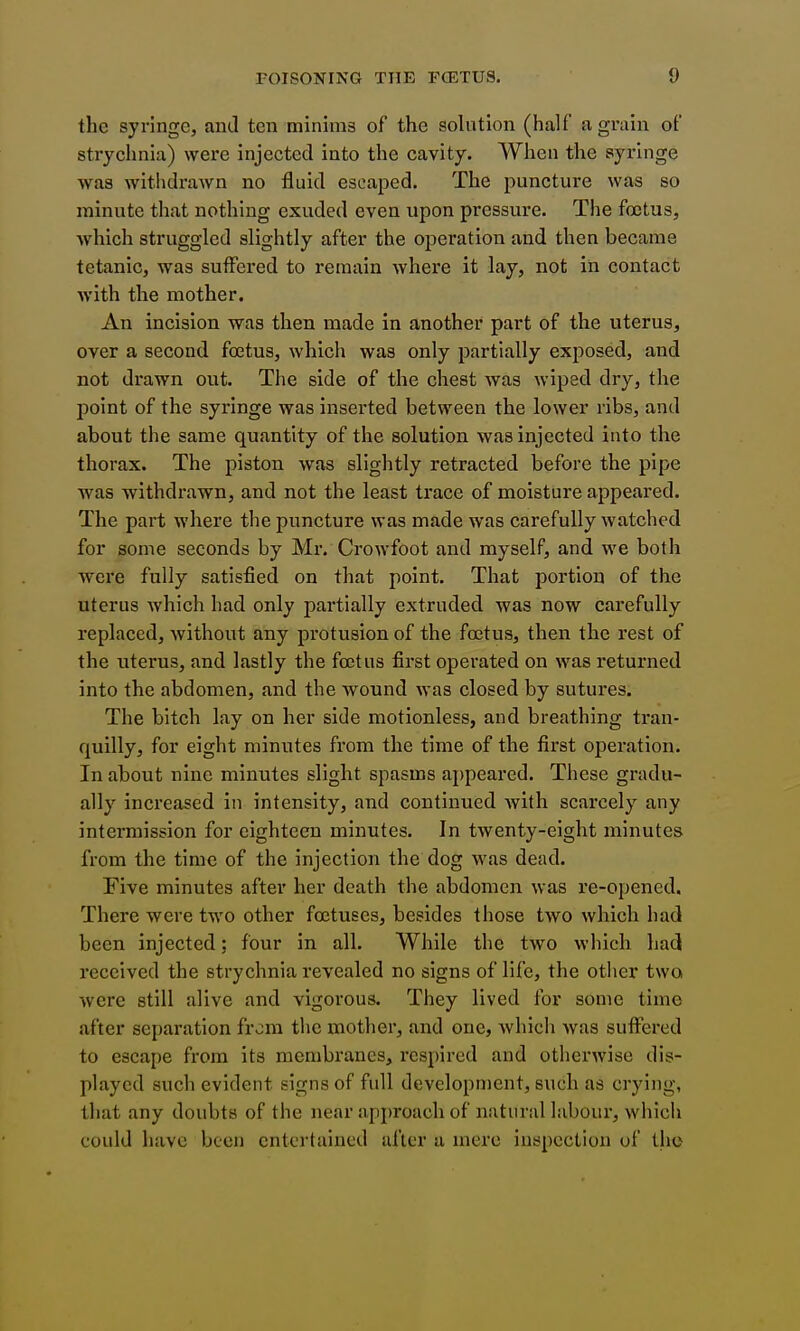 the syringe, and ten minims of the solution (half a grain of strychnia) were injected into the cavity. When the syringe was withdrawn no fluid escaped. The puncture was so minute that nothing exuded even upon pressure. The foetus, Avhich struggled slightly after the operation and then became tetanic, was suffered to remain where it lay, not in contact with the mother. An incision was then made in another part of the uterus, over a second foetus, which was only partially exposed, and not drawn out. The side of the chest was wiped dry, the jDoint of the syringe was inserted between the lower ribs, and about the same quantity of the solution was injected into the thorax. The piston was slightly retracted before the pipe was withdrawn, and not the least trace of moisture appeared. The part where the puncture was made was carefully watched for some seconds by Mr. Crowfoot and myself, and we both ■were fully satisfied on that point. That portion of the uterus which had only partially extruded was now carefully replaced, Avithout any protusion of the foetus, then the rest of the uterus, and lastly the foetus first operated on was returned into the abdomen, and the wound was closed by sutures. The bitch lay on her side motionless, and breathing tran- quilly, for eight minutes from the time of the first operation. In about nine minutes slight spasms appeared. These gradu- ally increased in intensity, and continued Avith scarcely any intermission for eighteen minutes. In twenty-eight minutes from the time of the injection the dog was dead. Five minutes after her death the abdomen was re-opened. There were two other foetuses, besides those two which had been injected: four in all. While the two which had received the strychnia revealed no signs of life, the other two were still alive and vigorous. They lived for some time after separation from the mother, and one, Avhich Avas suffered to escape from its membranes, respired and otherwise dis- played such evident signs of full development, such as crying, that any doubts of the near approach of natural laboui-, Avhich could have been entertained after a mere inspection of the