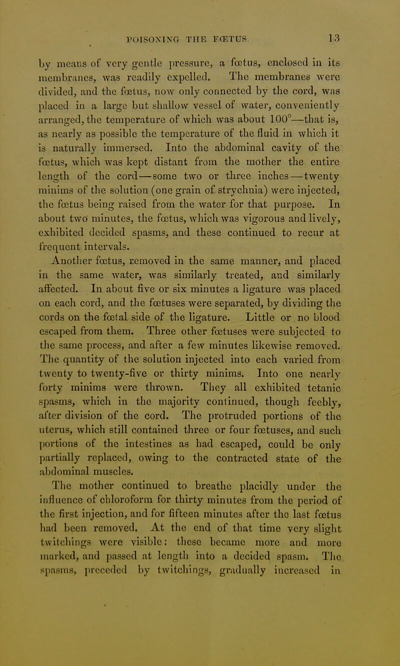 by means of very gentle pi*essurc, a foetus, enclosed in its niembranesj was readily expelled. The membranes were divided, and the foetus, now only connected by the cord, was placed in a large but shallow vessel of water, conveniently arranged, the temperature of which was about 100°—that is, as nearly as possible the temperature of the fluid in which it is naturally immersed. Into the abdominal cavity of the foetus, which was kept distant from the mother the entire length of the cord—some two or three inches — twenty minims of the solution (one grain of strychnia) were injected, the foetus being raised from the water for that purpose. In about two minutes, the foetus, which was vigorous andlivel}', exhibited decided spasms, and these continued to recur at frequent intervals. Another foetus, removed in the same manner, and placed in the same water, was similarly treated, and similarly affected. In about five or six minutes a ligature was placed on each cord, and the foetuses were separated, by dividing the cords on the foetal side of the ligature. Little or no blood escaped from them. Three other foetuses were subjected to the same process, and after a few minutes likewise removed. The quantity of the solution injected into each varied from twenty to twenty-five or thirty minims. Into one nearly forty minims were thrown. They all exhibited tetanic spasms, which in the majority continued, though feebly, after division of the cord. The protruded portions of the uterus, which still contained three or four foetuses, and such portions of the intestines as had escaped, could be only partially replaced, owing to the contracted state of the abdominal muscles. The mother continued to breathe placidly under the influence of chloroform for thirty minutes from the period of the first injection, and for fifteen minutes after the last foetus had been removed. At the end of that time very slight twitchings were visible: these became more and more marked, and passed at length into a decided spasm. The spasms, preceded by twitchings, gradually increased in