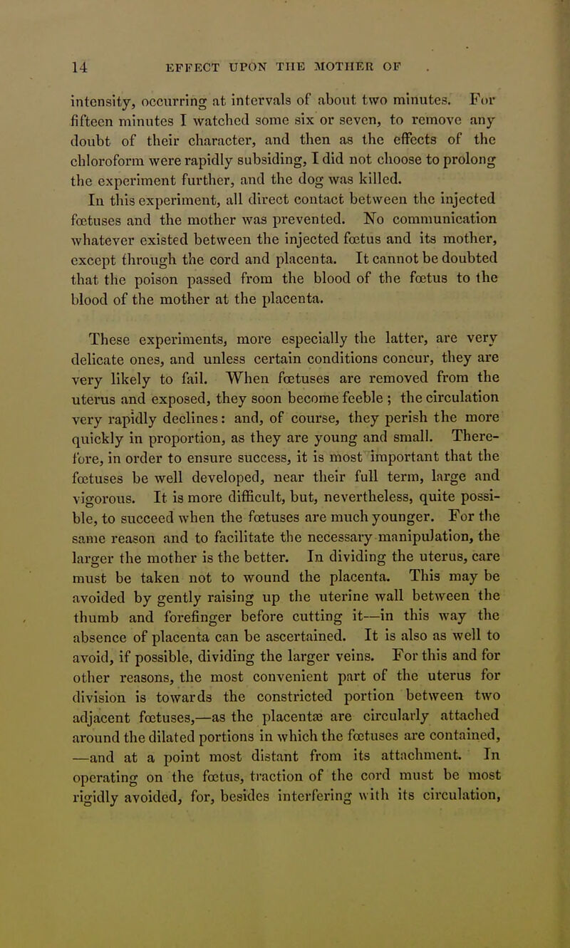 intensity, occurring at intervals of about two minutes. For fifteen minutes I watched some six or seven, to remove any doubt of their character, and then as the effects of the chloroform were rapidly subsiding, I did not choose to prolong the experiment further, and the dog was killed. In this experiment, all direct contact between the injected foetuses and the mother was prevented. No communication whatever existed between the injected foetus and its mother, except through the cord and placenta. It cannot be doubted that the poison passed from the blood of the foetus to the blood of the mother at the placenta. These experiments, more especially the latter, are very delicate ones, and unless certain conditions concur, they are very likely to fail. When foetuses are removed from the uterus and exposed, they soon become feeble ; the circulation very rapidly declines: and, of course, they perish the more quickly in proportion, as they are young and small. There- fore, in order to ensure success, it is most important that the foetuses be well developed, near their full term, large and vigorous. It is more difficult, but, nevertheless, quite possi- ble, to succeed when the foetuses are much younger. For the same reason and to facilitate the necessary manipulation, the larger the mother is the better. In dividing the uterus, care must be taken not to wound the placenta. This may be avoided by gently raising up the uterine wall between the thumb and forefinger before cutting it—in this way the absence of placenta can be ascertained. It is also as well to avoid, if possible, dividing the larger veins. For this and for other reasons, the most convenient part of the uterus for division is towards the constricted portion between two adjacent foetuses,—as the placentas are circularly attached around the dilated portions in which the foetuses are contained, —and at a point most distant from its attachment. In operating on the foetus, traction of the cord must be most rigidly avoided, for, besides interfering with its circulation,