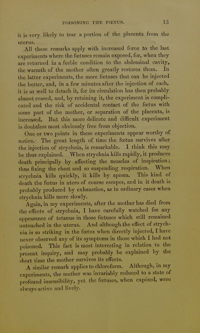 it is very likely to tear a portion of the placenta from the uterus. All these remarks apply with increased force to the last experiments where the fastuses remain exposed, for, when they are returned in a feeble condition to the abdominal cavity, the warmth of the mother often greatly restores them. In the latter experiments, the more foetuses that can be injected the better, and, in a few minutes after the injection of each, it is as well to detach it, for its circulation has then probably almont ceased, and, by retaining it, the experiment is compli-. cated and the risk of accidental contact of the foetus with some part of the mother, or separation of the placenta, is increased. But this more delicate and difficult experiment is doubtless most obviously free from objection. One or two points in these experiments appear worthy of notice. The great length of time the foetus survives after the injection of strychnia, is remarkable. I think this may be thus explained. When strychnia kills rapidly, it produces death principally by affecting the muscles of inspiration; thus fixing the chest and so suspending respiration. When strychnia kills quickly, it kills by apnoea. This kind of death the foetus in utero of course escapes, and in it death is probably produced by exhaustion, as in ordinary cases when strychnia kills more slowly. Again, in my experiments, after the mother has died from the effects of strychnia, I have carefully watched for any a[)pearance of tetanus in those foetuses which still remained untouohed in the uterus. And although the effect of strych- nia ia so striking in the foetus when directly injected, I have never observed any of its symptoms in those which I had not poisoned. This fact is most interesting In relation to the present inquiry, and may probably be explained by the short time the mother survives its effects. A similar remark applies to chloroform. Although, in my experiments, the mother was invariably reduced to a state of profound insensibility, yet the foetuses, when exposed, were always active and lively.