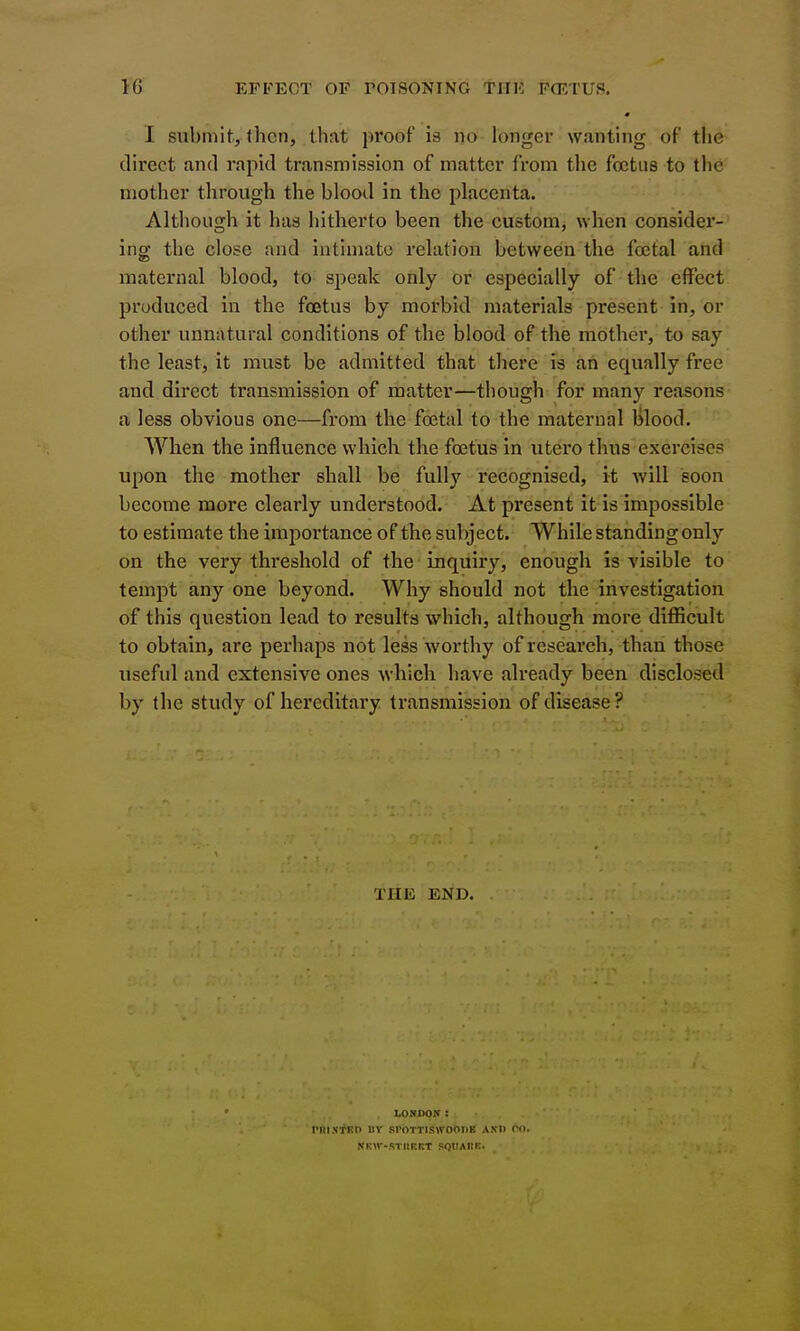 I submit, then, that proof is no longer wanting of the direct and rapid transmission of matter from the foetus to the mother through the blood in the placenta. Although it has hitherto been the custom, when consider- ing the close and intimate relation between the foetal and maternal blood, to speak only or especially of the effect produced in the foetus by morbid materials present in, or other unnatural conditions of the blood of the mother, to say the least, it must be admitted that there is an equally free and direct transmission of matter—though for many reasons a less obvious one—from the foetal to the maternal Hlood. When the influence which the foetus in utero thus exercises upon the mother shall be fullj'^ recognised, it will soon become more clearly understood. At present it is impossible to estimate the impoi'tance of the subject. While standing only on the very threshold of the inquiry, enough is visible to tempt any one beyond. Why should not the investigation of this question lead to results which, although more diflScult to obtain, are perhaps not less worthy of research, than those useful and extensive ones which have already been disclosed by the study of hereditary transmission of disease? THE END. rnisTKD BY I LONDON: SrOTTISWOODK ASIl CO. STISRKT squahk.