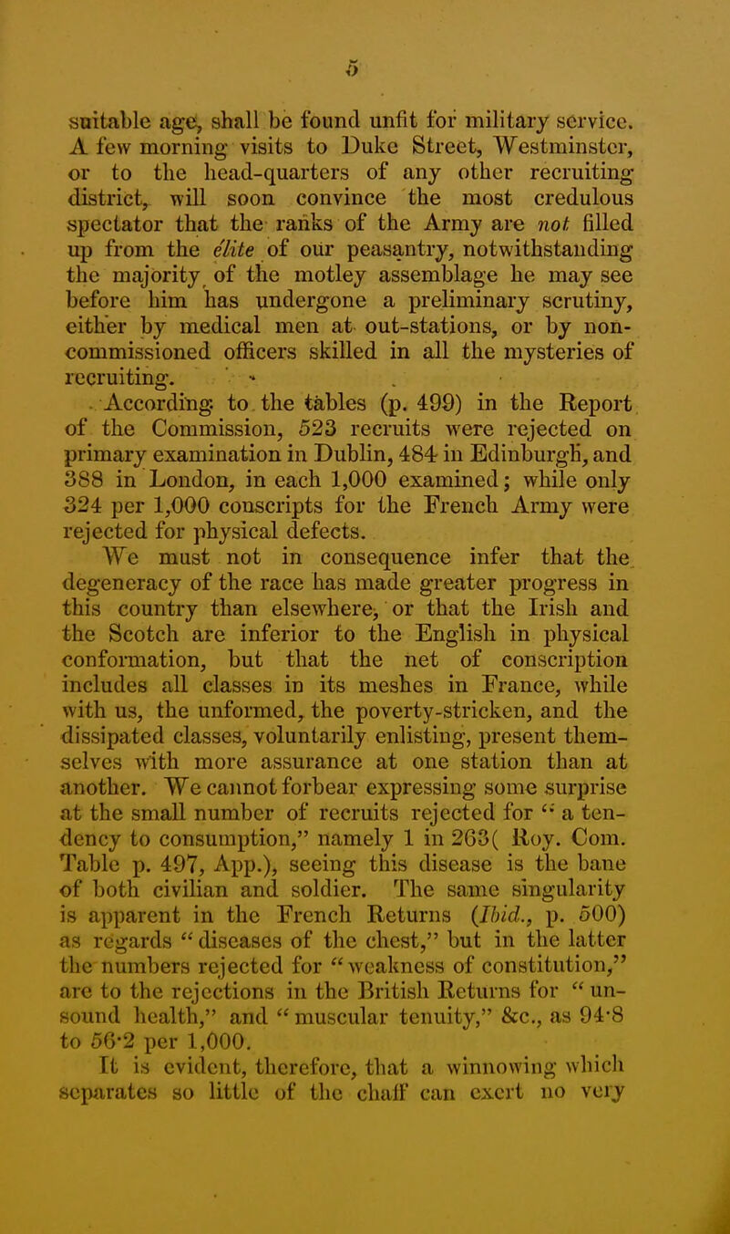 suitable age, shall be found unfit for military service. A few morning visits to Duke Street, Westminster, or to the head-quarters of any other recruiting district, Tvill soon convince the most credulous spectator that the ranks of the Army are not filled up from the elite of oUr peasantry, notwithstanding the majority, of the motley assemblage he may see before him has undergone a preliminary scrutiny, either by medical men at out-stations, or by non- commissioned officers skilled in all the mysteries of recruiting. •* According, to the tables (p. 499) in the Report, of the Commission, 523 recruits were rejected on primary examination in Dublin, 484 in Edinburgh, and 388 in London, in each 1,000 examined; while only 324 per 1,000 conscripts for the French Army were rejected for physical defects. We must not in consequence infer that the degeneracy of the race has made greater progress in this country than elsewhere^ or that the Irish and the Scotch are inferior to the English in physical conforaiation, but that the net of conscription includes all classes in its meshes in France, while with us, the unformed, the poverty-stricken, and the dissipated classes, voluntarily enlisting, present them- selves with more assurance at one station than at another. We cannot forbear expressing some surprise at the small number of recruits rejected for a ten- dency to consumption, namely 1 in 263( lioy. Com. Table p. 497, App.), seeing this disease is the bane of both civilian and soldier. The same singularity is apparent in the French Returns (Ibid., p. 500) as regards  diseases of the chest, but in the latter the numbers rejected for weakness of constitution, are to the rejections in the British Returns for  un- sound health, and  muscular tenuity, &c., as 94-8 to 56-2 per 1,000. It is evident, therefore, that a winnowing which separates so little of the chalf can exert no very