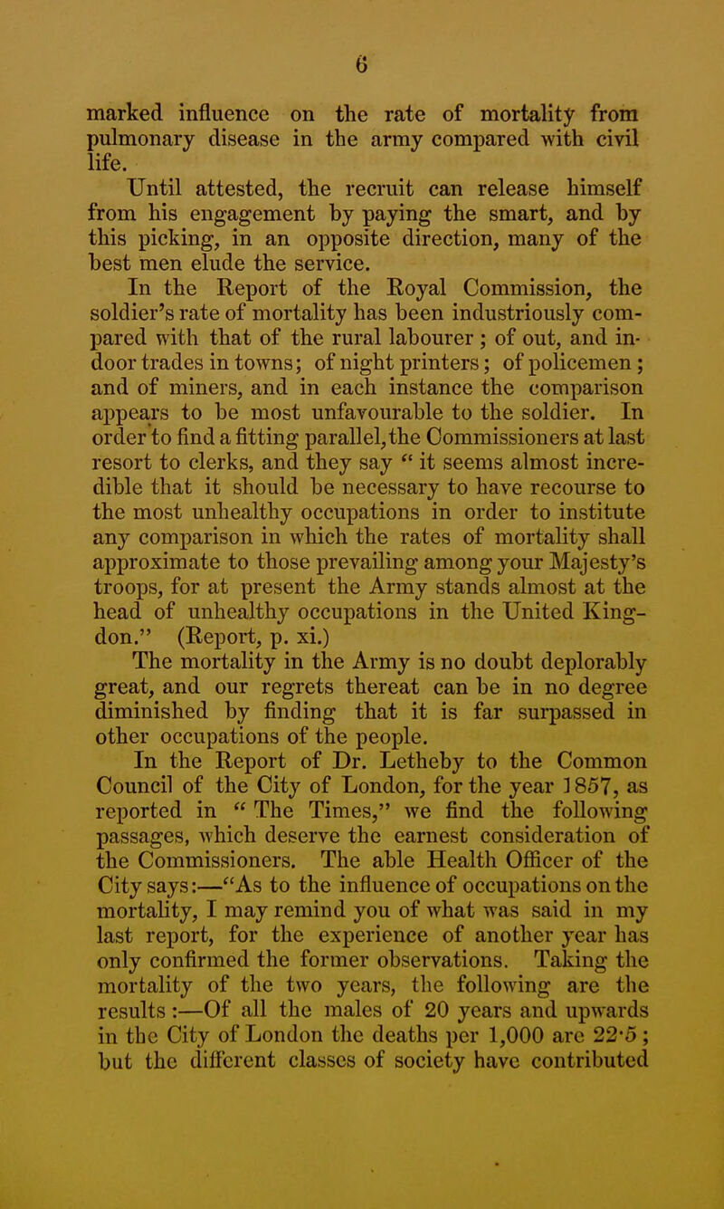 marked influence on the rate of mortality from pulmonary disease in the army compared with civil life. Until attested, the recruit can release himself from his engagement by paying the smart, and by this picking, in an opposite direction, many of the best men elude the service. In the Report of the Eoyal Commission, the soldier's rate of mortality has been industriously com- pared with that of the rural labourer ; of out, and in- door trades in towns; of night printers; of policemen; and of miners, and in each instance the comparison appears to be most unfavourable to the soldier. In order to find a fitting parallel,the Commissioners at last resort to clerks, and they say  it seems almost incre- dible that it should be necessary to have recourse to the most unhealthy occupations in order to institute any comparison in which the rates of mortality shall approximate to those prevailing among your Majesty's troops, for at present the Army stands almost at the head of unhealthy occupations in the United King- don. (Report, p. xi.) The mortality in the Army is no doubt deplorably great, and our regrets thereat can be in no degree diminished by finding that it is far surpassed in other occupations of the people. In the Report of Dr. Letheby to the Common Council of the City of London, for the year ] 857, as reported in  The Times, we find the following passages, Avhich deserve the earnest consideration of the Commissioners. The able Health Ofiicer of the City says:—As to the influence of occupations on the mortality, I may remind you of what was said in my last report, for the experience of another year has only confirmed the former observations. Taking the mortality of the two years, the following are the results :—Of all the males of 20 years and upwards in the City of London the deaths per 1,000 arc 22*5; but the different classes of society have contributed