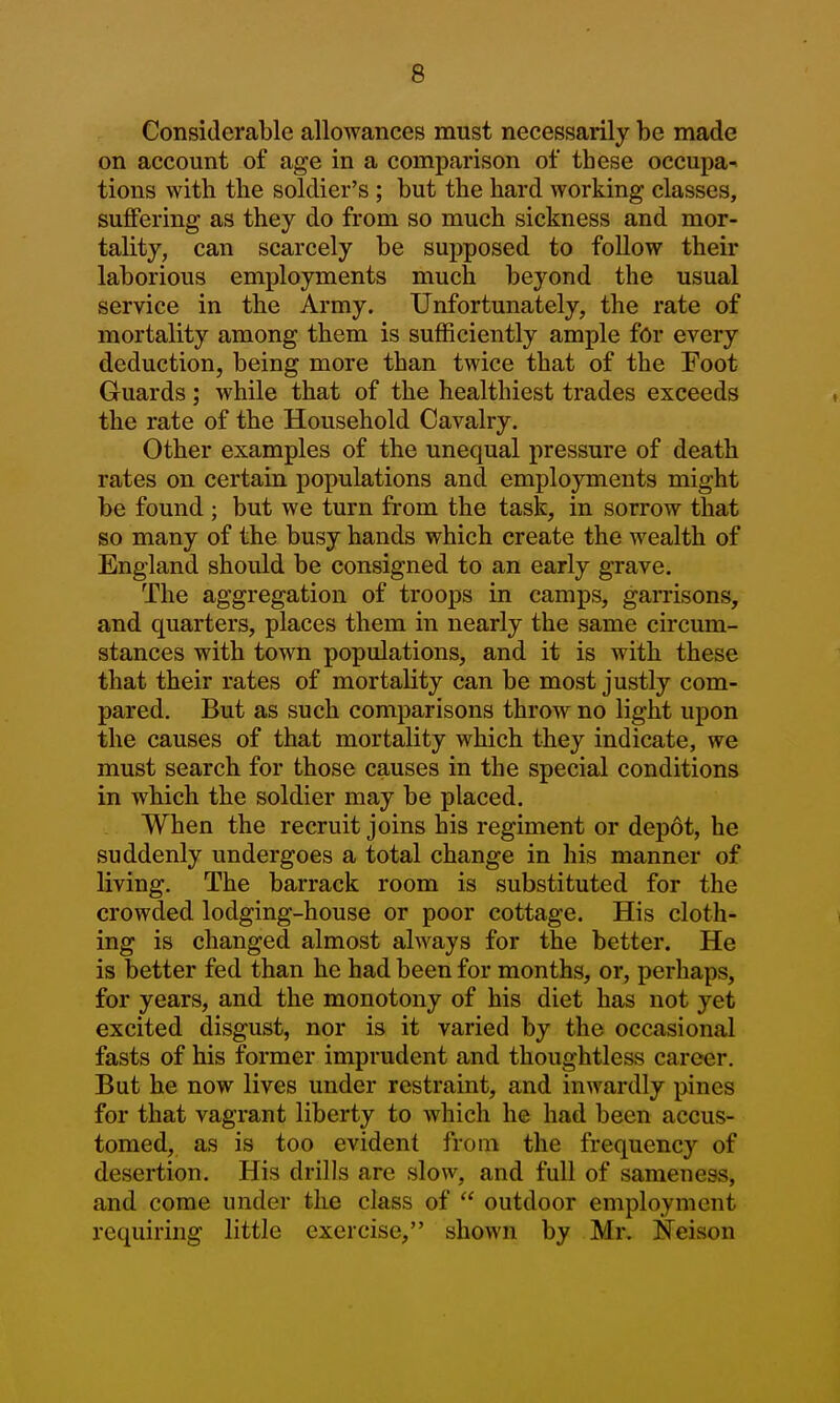 Considerable allowances must necessarily be made on account of age in a comparison of these occupa- tions with the soldier's ; but the hard working classes, suflPering as they do from so much sickness and mor- tality, can scarcely be supposed to follow their laborious employments much beyond the usual service in the Army. Unfortunately, the rate of mortality among them is sufficiently ample for every deduction, being more than twice that of the Foot Guards; while that of the healthiest trades exceeds the rate of the Household Cavalry. Other examples of the unequal pressure of death rates on certain populations and employments might be found ; but we turn from the task, in sorrow that so many of the busy hands which create the wealth of England should be consigned to an early grave. The aggregation of troops in camps, garrisons, and quarters, places them in nearly the same circum- stances with town populations, and it is with these that their rates of mortality can be most justly com- pared. But as such comparisons throw no light upon the causes of that mortality which they indicate, we must search for those causes in the special conditions in wbicb the soldier may be placed. When the recruit joins his regiment or depot, he suddenly undergoes a total change in his manner of living. The barrack room is substituted for the crowded lodging-house or poor cottage. His cloth- ing is changed almost always for the better. He is better fed than he had been for months, or, perhaps, for years, and the monotony of his diet has not yet excited disgust, nor is it varied by the occasional fasts of his former imprudent and thoughtless career. But he now lives under restraint, and inwardly pines for that vagrant liberty to which he had been accus- tomed, as is too evident from the frequency of desertion. His drills are slow, and full of sameness, and come under the class of  outdoor employment requiring little exercise, shown by Mr. JSTeison