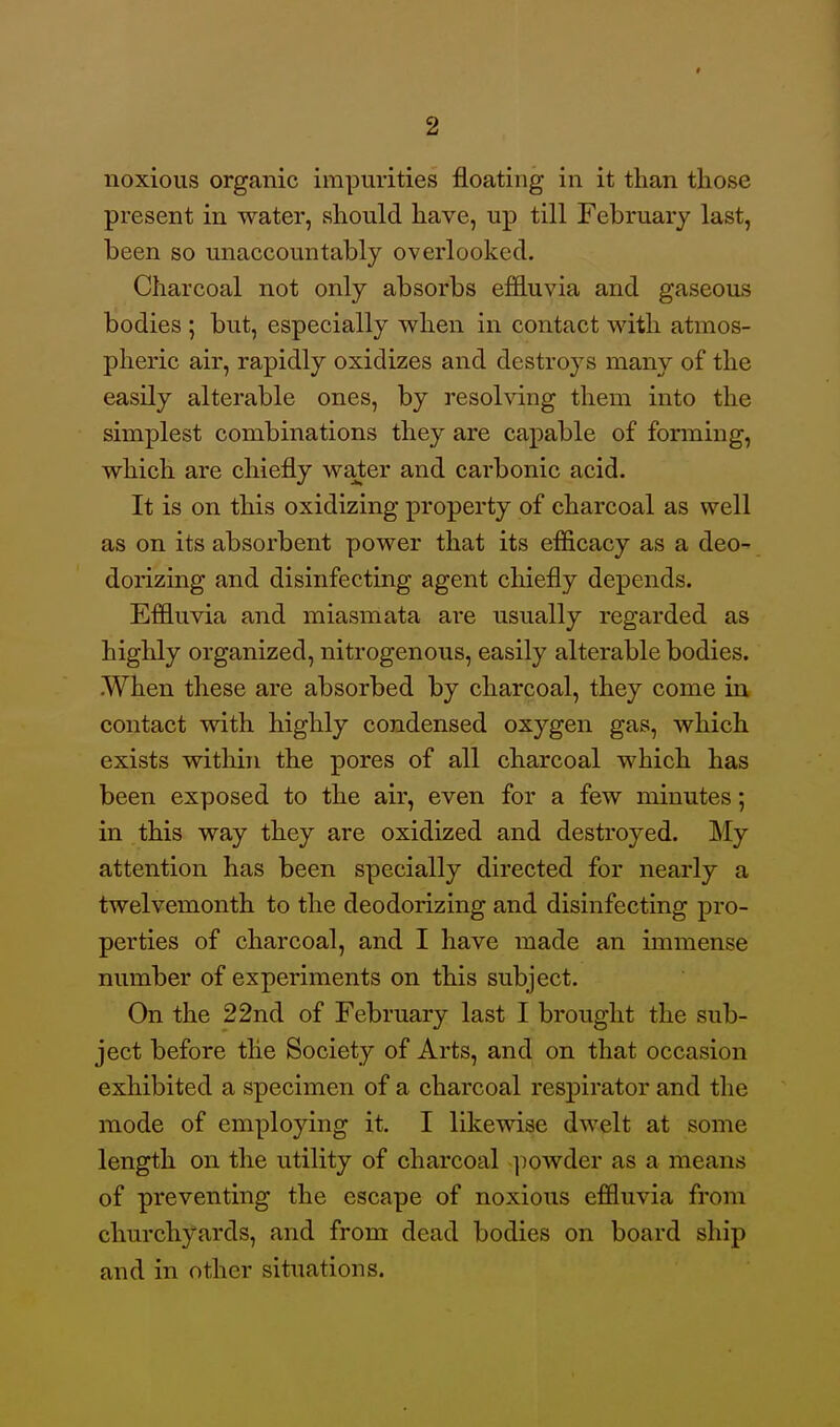 noxious organic impurities floating in it than those present in water, should have, up till February last, been so unaccountably overlooked. Charcoal not only absorbs effluvia and gaseous bodies ; but, especially w^hen in contact with atmos- pheric air, rapidly oxidizes and destroys many of the easily alterable ones, by resohdng them into the simplest combinations they are capable of forming, which are chiefly water and carbonic acid. It is on this oxidizing property of charcoal as well as on its absorbent power that its efficacy as a deo^ dorizing and disinfecting agent chiefly depends. Effluvia and miasmata are usually regarded as highly organized, nitrogenous, easily alterable bodies. .When these are absorbed by charcoal, they come in contact with highly condensed oxygen gas, which exists within the pores of all charcoal which has been exposed to the air, even for a few minutes; in this way they are oxidized and destroyed. My attention has been specially directed for nearly a twelvemonth to the deodorizing and disinfecting pro- perties of charcoal, and I have made an immense number of experiments on this subject. On the 22nd of February last I brought the sub- ject before the Society of Arts, and on that occasion exhibited a specimen of a charcoal respirator and the mode of employing it. I likewise dwelt at some length on the utility of charcoal ]iowder as a means of preventing the escape of noxious effluvia from churchyards, and from dead bodies on board ship and in other situations.