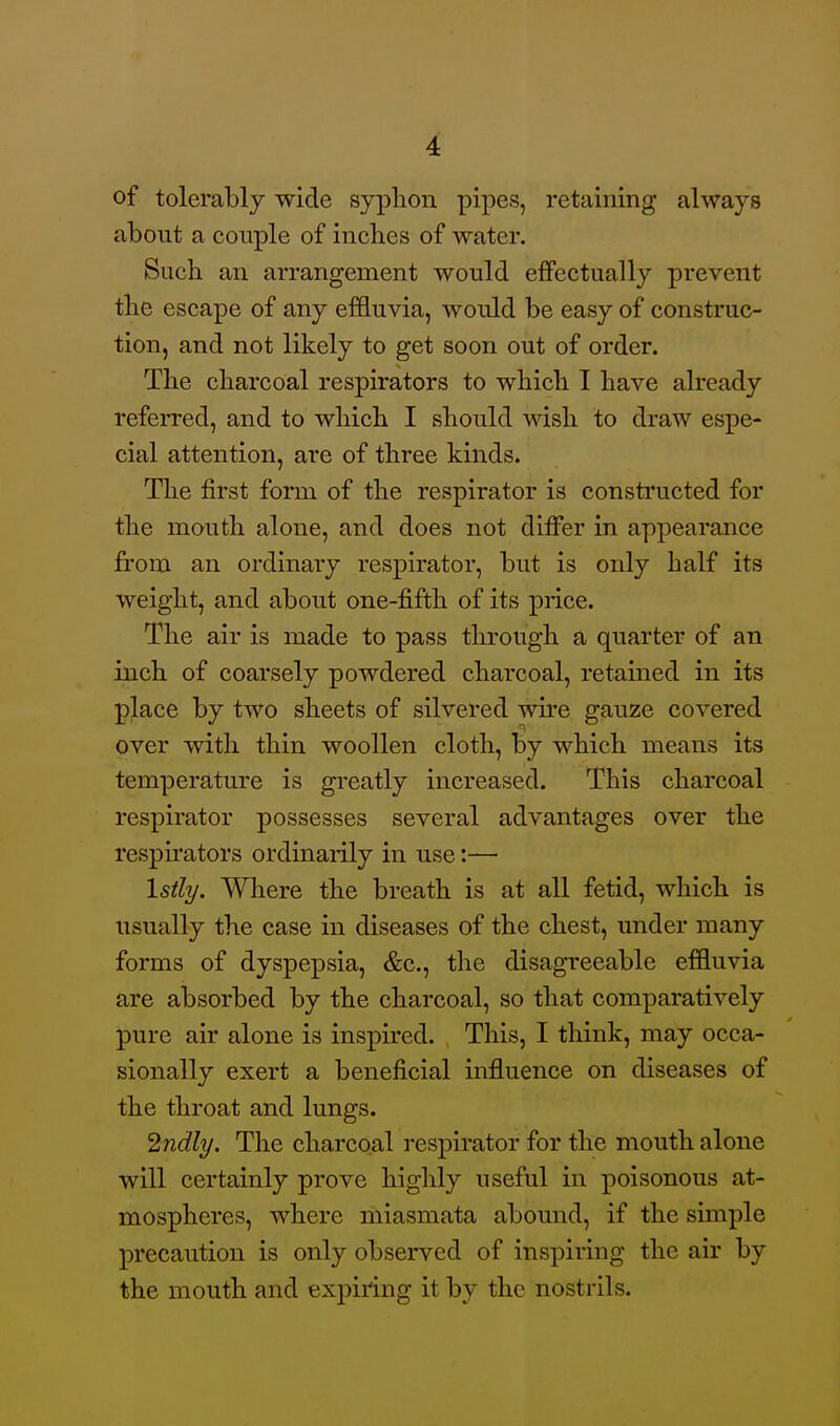 of tolerably wide syphon pipes, retaining always about a couple of inches of water. Such an arrangement would effectually prevent the escape of any effluvia, would be easy of construc- tion, and not likely to get soon out of order. The charcoal respirators to which I have already referred, and to which I should wish to draw espe- cial attention, are of three kinds. The first form of the respirator is constructed for the mouth alone, and does not differ in appearance from an ordinary respirator, but is only half its weight, and about one-fifth of its price. The air is made to pass through a quarter of an inch of coarsely powdered charcoal, retained in its place by two sheets of silvered wire gauze covered over with thin woollen cloth, by which means its temperature is greatly increased. This charcoal respirator possesses several advantages over the respirators ordinarily in use:— Istly. Where the breath is at all fetid, which is iTsually the case in diseases of the chest, under many forms of dyspepsia, &c., the disagreeable effluvia are absorbed by the charcoal, so that comparatively pure air alone is inspired. This, I think, may occa- sionally exert a beneficial influence on diseases of the throat and lungs. ^ndly. The charcoal respirator for the mouth alone will certainly prove highly useful in poisonous at- mospheres, where miasmata abound, if the simple precaution is only observed of inspiring the air by the mouth and expiring it by the nostrils.
