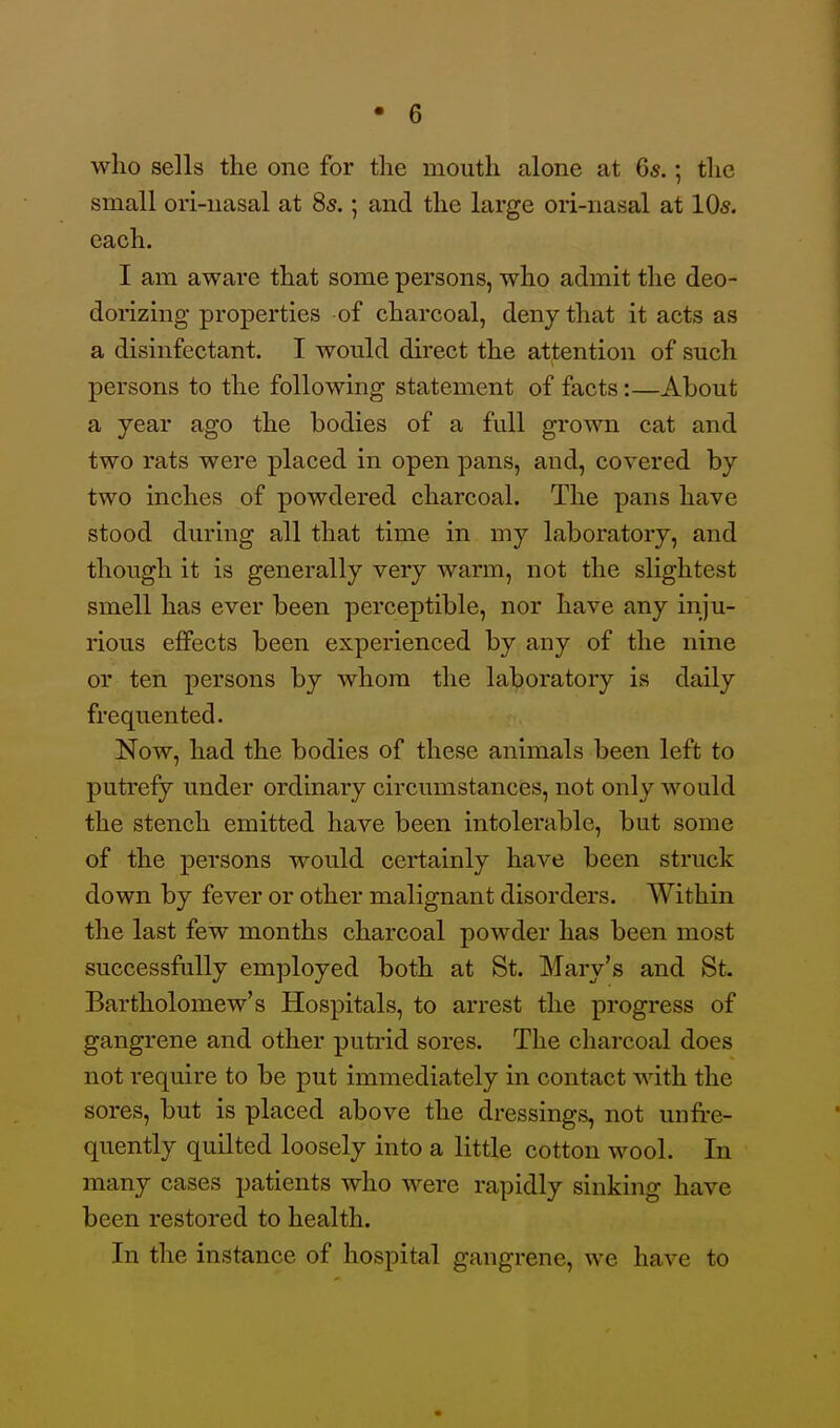 who sells the one for the mouth alone at Qs.; the small ori-nasal at 85.; and the large ori-iiasal at 10s. each. I am aware that some persons, who admit the deo- dorizmg properties of charcoal, deny that it acts as a disinfectant. I would direct the attention of such persons to the following statement of facts:—About a year ago the bodies of a full grown cat and two rats were placed in open pans, and, covered by two inches of powdered charcoal. The pans have stood during all that time in my laboratory, and though it is generally very warm, not the slightest smell has ever been perceptible, nor have any inju- rious effects been experienced by any of the nine or ten persons by whom the laboratory is daily frequented. Now, had the bodies of these animals been left to putrefy under ordinary circumstances, not only would the stench emitted have been intolerable, but some of the persons would certainly have been struck down by fever or other malignant disorders. Within the last few months charcoal powder has been most successfully employed both at St. Mary's and St. Bartholomew's Hospitals, to arrest the progress of gangrene and other putrid sores. The charcoal does not require to be put immediately in contact with the sores, but is placed above the dressings, not unfre- quently quilted loosely into a little cotton wool. In many cases patients who were rapidly sinking have been restored to health. In the instance of hospital gangrene, we have to