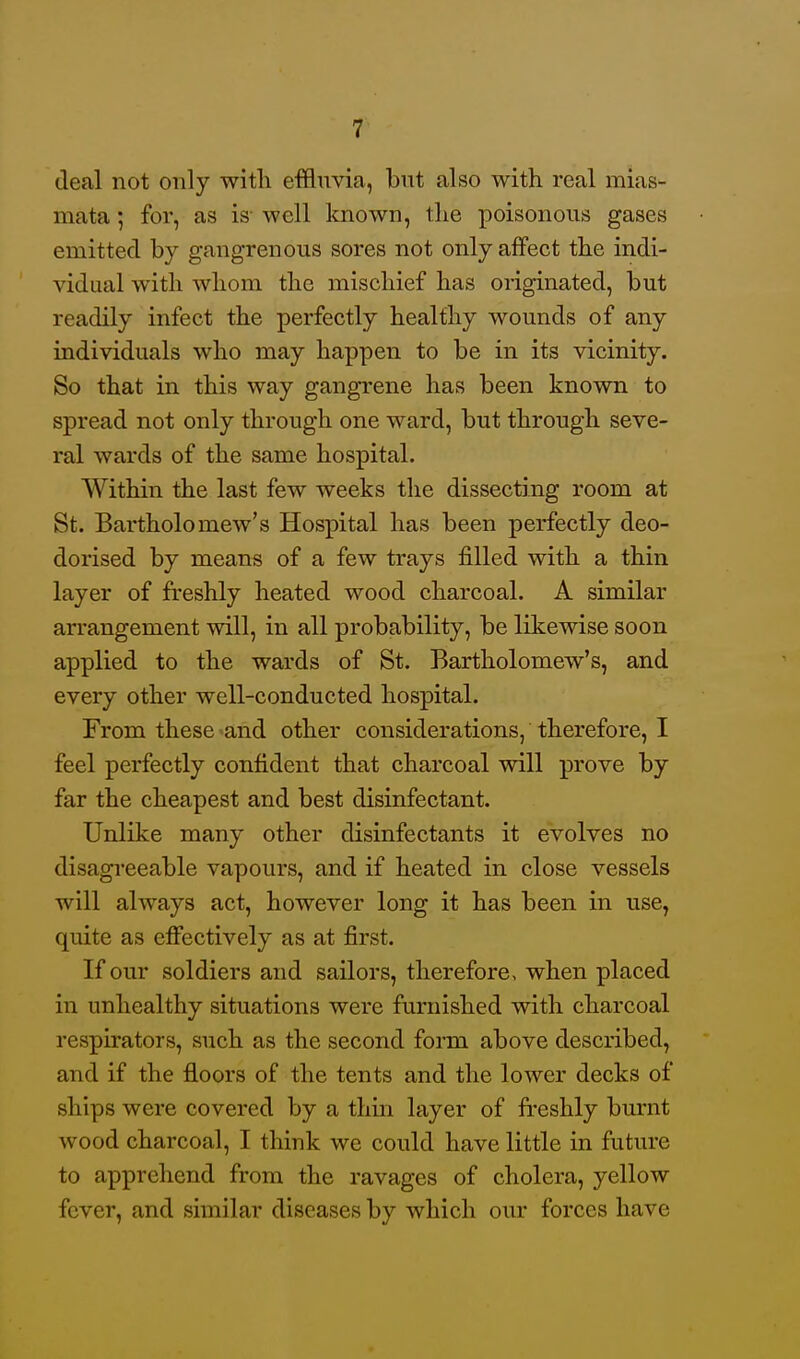 deal not only with effluvia, but also with real mias- mata ; for, as is- well known, the poisonous gases emitted by gangrenous sores not only affect the indi- vidual with whom the mischief has originated, but readily infect the perfectly healthy wounds of any individuals who may happen to be in its vicinity. So that in this way gangrene has been known to spread not only through one ward, but through seve- ral wards of the same hospital. Within the last few weeks the dissecting room at St. Bartholomew's Hospital has been perfectly deo- dorised by means of a few trays filled with a thin layer of freshly heated wood charcoal. A similar arrangement will, in all probability, be likewise soon applied to the wards of St. Bartholomew's, and every other well-conducted hospital. From these ^and other considerations, therefore, I feel perfectly confident that charcoal will prove by far the cheapest and best disinfectant. Unlike many other disinfectants it evolves no disagreeable vapours, and if heated in close vessels will always act, however long it has been in use, quite as effectively as at first. If our soldiers and sailors, therefore, when placed in unhealthy situations were furnished with charcoal respirators, such as the second form above described, and if the floors of the tents and the lower decks of ships were covered by a thin layer of fi-eshly burnt wood charcoal, I think we could have little in future to apprehend from the ravages of cholera, yellow fever, and similar diseases by which our forces have