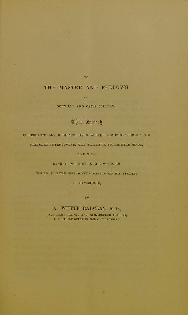 THE MASTER AND FELLOWS 01- GONVILLE AND CAIUS COLLEGE, IS KESPECTPULLY DEDICATED IN GRATEFUL HEMEMKUA^CE OF THE FRIENDLY INTERCOURSE, THE FAITHFUL SUPEIUNTENUENCE, AND THE BLINDLY INTEREST IN HIS ■WBLPAEB •WHICH MARKED THE WHOLE PERIOD OF HIS STUDIES AT CAMBRIDGE, BY A. WHYTE BARCLAY, M.D., I,ATK I'F.USK, CAIAI^, AND MICKLKBCBGU SCHOLAH, AND EXUIUniONBH IN MOKAL I'UII.OSOl'UY.