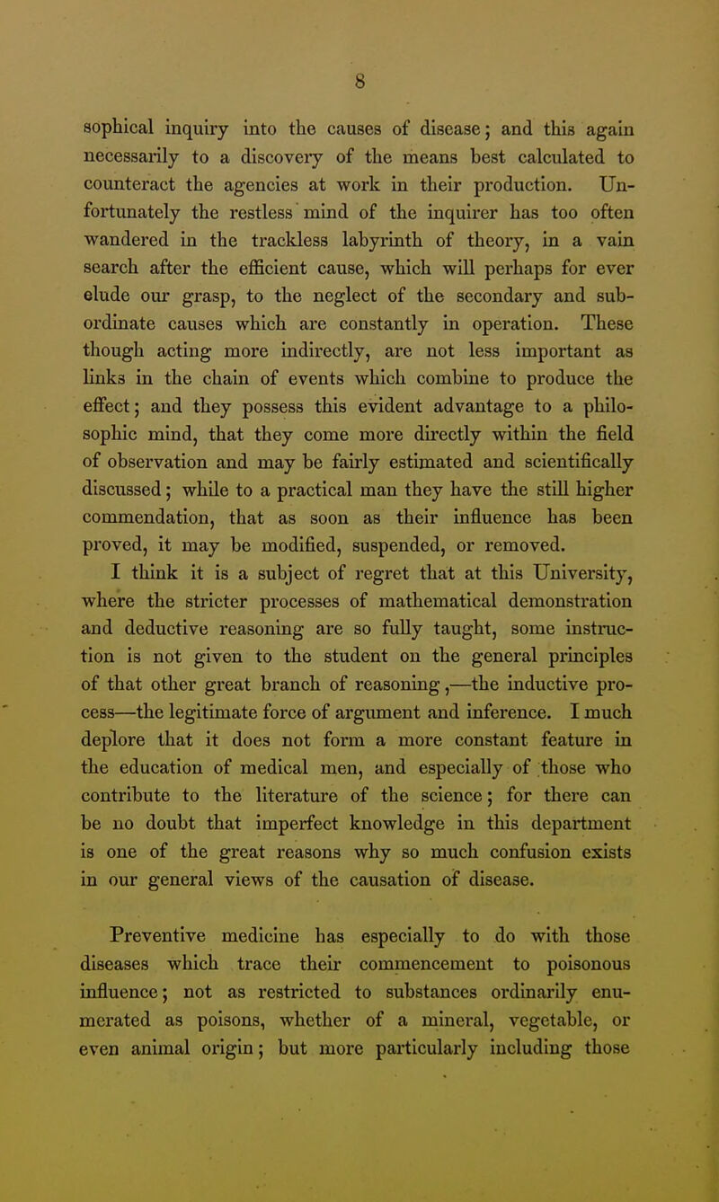 sophical inquiry into the causes of disease; and this again necessarily to a discoveiy of the means best calculated to counteract the agencies at work in their production. Un- fortunately the restless mind of the inquirer has too often wandered in the trackless labyrinth of theory, in a vain search after the eflScient cause, which will perhaps for ever elude our grasp, to the neglect of the secondary and sub- ordinate causes which are constantly in operation. These though acting more indirectly, are not less important as links in the chain of events which combine to produce the effect; and they possess this evident advantage to a philo- sophic mind, that they come more directly within the field of observation and may be fairly estimated and scientifically discussed; while to a practical man they have the still higher commendation, that as soon as their influence has been proved, it may be modified, suspended, or removed. I think it is a subject of regret that at this University, where the stricter processes of mathematical demonstration and deductive reasoning are so fully taught, some instruc- tion is not given to the student on the general principles of that other great branch of reasoning,—the inductive pro- cess—the legitimate force of argument and inference. I much deplore that it does not form a more constant featiu-e in the education of medical men, and especially of those who contribute to the literature of the science; for there can be no doubt that imperfect knowledge in this department is one of the great reasons why so much confusion exists in our general views of the causation of disease. Preventive medicine has especially to do with those diseases which trace their commencement to poisonous influence; not as restricted to substances ordinarily enu- merated as poisons, whether of a minei'al, vegetable, or even animal origin; but more particularly including those