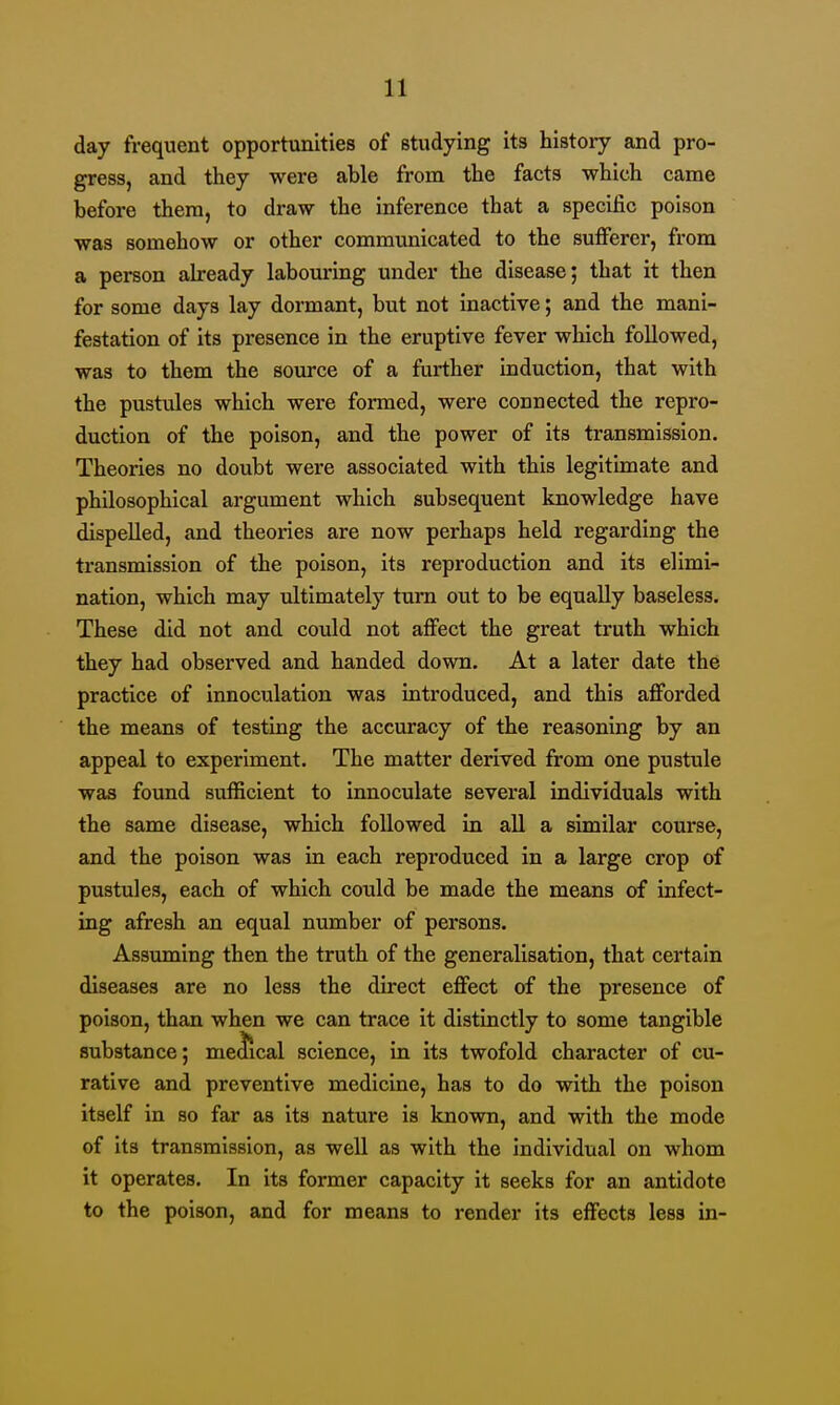 day frequent opportunities of studying its history and pro- gress, and they were able from the facts which came before them, to draw the inference that a specific poison was somehow or other communicated to the sufiierer, from a person already labouring under the disease; that it then for some days lay dormant, but not inactive; and the mani- festation of its presence in the eruptive fever which followed, was to them the source of a further induction, that with the pustules which were formed, were connected the repro- duction of the poison, and the power of its transmission. Theories no doubt were associated with this legitimate and philosophical argument which subsequent knowledge have dispelled, and theories are now perhaps held regarding the transmission of the poison, its reproduction and its elimi- nation, which may ultimately turn out to be equally baseless. These did not and could not affect the great truth which they had observed and handed down. At a later date the practice of innoculation was introduced, and this afforded the means of testing the accuracy of the reasoning by an appeal to experiment. The matter derived from one pustule was found sufficient to innoculate several individuals with the same disease, which followed in all a similar course, and the poison was in each reproduced in a large crop of pustules, each of which could be made the means of infect- ing afresh an equal number of persons. Assuming then the truth of the generalisation, that certain diseases are no less the direct effect of the presence of poison, than when we can trace it distinctly to some tangible substance; mescal science, in its twofold character of cu- rative and preventive medicine, has to do with the poison itself in so far as its nature is known, and with the mode of its transmission, as well as with the individual on whom it operates. In its former capacity it seeks for an antidote to the poison, and for means to render its effects less in-