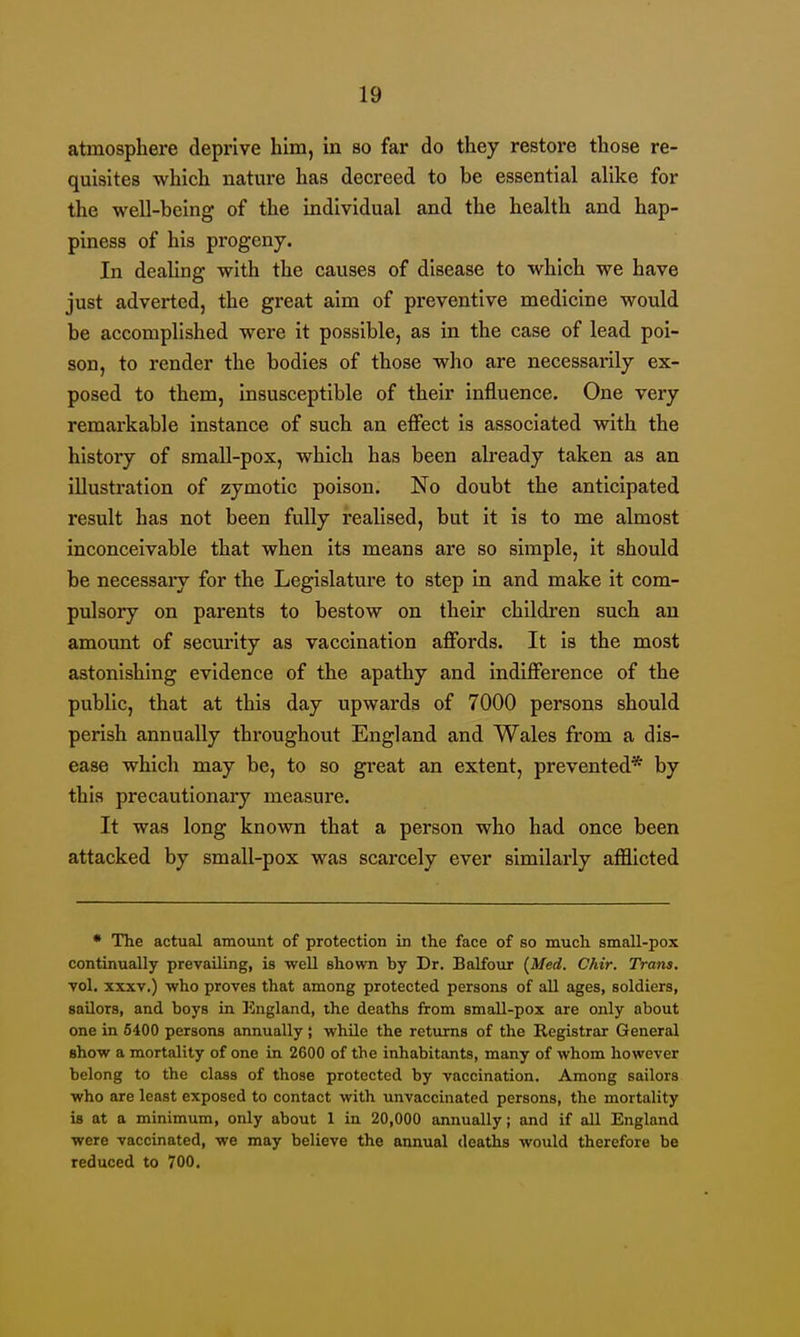 atmosphere deprive him, in so far do they restore those re- quisites which nature has decreed to be essential alike for the well-being of the individual and the health and hap- piness of his progeny. In dealing with the causes of disease to which we have just adverted, the great aim of preventive medicine would be accomplished were it possible, as in the case of lead poi- son, to render the bodies of those who are necessarily ex- posed to them, insusceptible of their influence. One very remarkable instance of such an effect is associated with the history of small-pox, which has been already taken as an illustration of zymotic poison. No doubt the anticipated result has not been fully realised, but it is to me almost inconceivable that when its means are so simple, it should be necessary for the Legislature to step in and make it com- pulsory on parents to bestow on their children such an amount of secm'ity as vaccination affords. It is the most astonishing evidence of the apathy and indifference of the public, that at this day upwards of 7000 persons should perish annually throughout England and Wales from a dis- ease which may be, to so great an extent, prevented* by this precautionary measure. It was long known that a person who had once been attacked by small-pox was scarcely ever similarly afflicted • The actual amount of protection in the face of so much small-pox continually prevailing, is well shown by Dr. Balfour (Med. Chir. Trans. vol. XXXV.) who proves that among protected persons of all ages, soldiers, sailors, and boys in England, the deaths from small-pox are only about one in 6400 persons annually; while the returns of the Registrar General show a mortality of one in 2600 of the inhabitants, many of whom however belong to the class of those protected by vaccination. Among sailors who are least exposed to contact with unvaccinated persons, the mortality is at a minimum, only about 1 in 20,000 annually; and if all England were vaccinated, we may believe the annual deaths would therefore be reduced to 700.