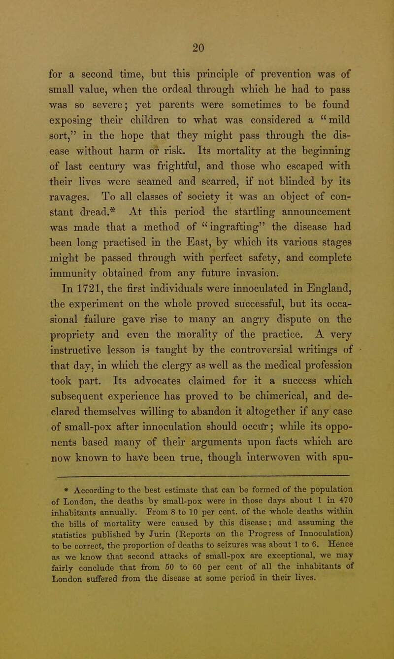 for a second time, but this principle of prevention was of small value, when the ordeal through which he had to pass was so severe; yet parents were sometimes to be found exposing theu' children to what was considered a  mild sort, in the hope that they might pass through the dis- ease without harm or risk. Its mortality at the beginning of last century was frightful, and those who escaped with their lives were seamed and scarred, if not blinded by its ravages. To all classes of society it was an object of con- stant dread.* At this period the startling announcement was made that a method of ingrafting the disease had been long practised in the East, by which its various stages might be passed through with perfect safety, and complete immunity obtained from any future invasion. In 1721, the first individuals were innoculated in England, the experiment on the whole proved successful, but its occa- sional failure gave rise to many an angry dispute on the propriety and even the morality of the practice. A very instructive lesson is taught by the controversial writings of that day, in which the clergy as well as the medical profession took part. Its advocates claimed for it a success which subsequent experience has proved to be chimerical, and de- clared themselves willing to abandon it altogether if any case of small-pox after innoculation should occvfr; while Its oppo- nents based many of their ai'guments upon facts which are now known to haV^e been true, though interwoven with spu- * According to the best estimate that can be formed of the population of London, the deaths by small-pox were in those days about 1 in 470 inhabitants annually. From 8 to 10 per cent, of the whole deaths mthin the bills of mortality -were caused by this disease; and assuming the statistics published by Jurin (Reports on the Progress of Innoculation) to be correct, the proportion of deaths to seizures was about 1 to 6. Hence as we know that second attacks of small-pox are exceptional, we may fairly conclude that from 60 to 60 per cent of all the inhabitants of London suffered from the disease at some period in their lives.