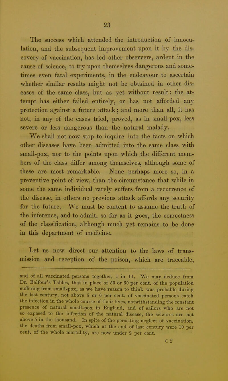 The success which attended the introduction 6f innocu- lation, and the subsequent improvement upon it by the dis- covery of vaccination, has led other observers, ardent in the cause of science, to try upon themselves dangerous and some- times even fatal experiments, in the endeavour to ascertain whether similar results might not be obtained in other dis- eases of the same class, but as yet without result: the at- tempt has either failed entirely, or has not afforded any protection against a future attack; and more than all, it has not, in any of the cases tried, proved, as in small-pox, less severe or less dangerous than the natural malady. We shall not now stop to inquire into the facts on which other diseases have been admitted into the same class with small-pox, nor to the points upon which the different mem- bers of the class differ among themselves, although some of these are most remarkable. None perhaps more so, in a preventive point of view, than the circumstance that while in some the same individual rarely suffers from a recurrence of the disease, in others no previous attack affords any security for the future. We must be content to assume the truth of the inference, and to admit, so far as it goes, the correctness of the classification, although much yet remains to be done in this department of medicine. Let us now du-ect our attention to the laws of trans- mission and reception of the poison, which are traceable, and of all vaccinated persons together, 1 in 11. We may deduce from Dr. Balfour's Tables, that in place of 60 or 60 per cent, of the population suffering from small-pox, as yre have reason to tliink veas probable during the last century, not above 6 or 6 per cent, of vaccinated persons catch the infection in the whole course of their lives, notwithstanding the constant presence of natural small-pox in England, and of sailors who are not 80 exposed to the infection of the natural disease, the seizures are not above 6 in the thousand. In spite of the persisting neglect of vaccination, the deaths from small-pox, which at the end of last century were 10 per cent, of the whole mortality, are now under 2 per cent. C2