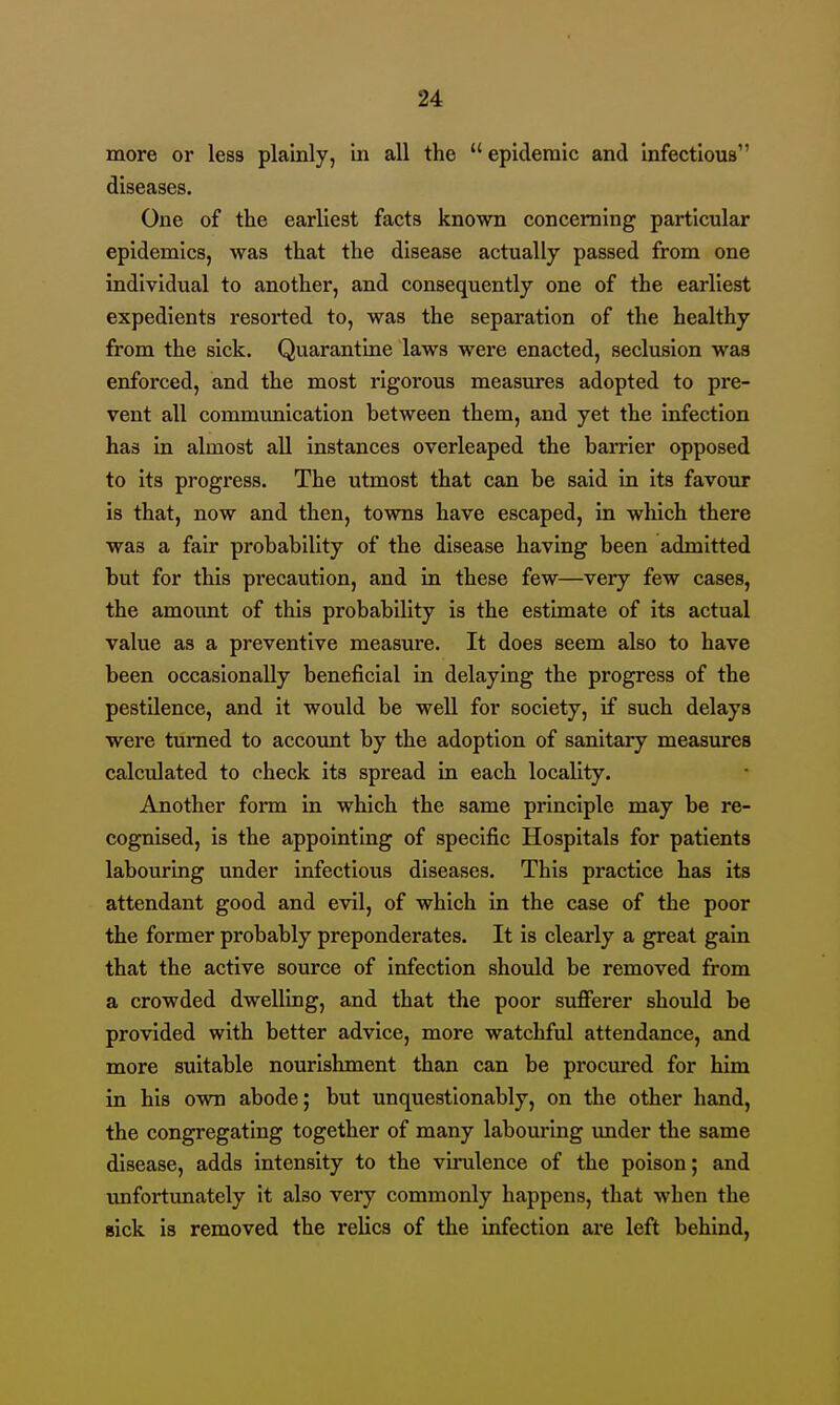 more or less plainly, in all the epidemic and Infectious diseases. One of the earliest facts known concerning particular epidemics, was that the disease actually passed from one individual to another, and consequently one of the earliest expedients resorted to, was the separation of the healthy from the sick. Quarantine laws were enacted, seclusion was enforced, and the most rigorous measures adopted to pre- vent all communication between them, and yet the infection has in almost all instances overleaped the barrier opposed to its progress. The utmost that can be said in its favour is that, now and then, towns have escaped, in which there was a fair probability of the disease having been admitted but for this precaution, and in these few—very few cases, the amount of this probability is the estimate of its actual value as a preventive measure. It does seem also to have been occasionally beneficial in delaying the progress of the pestilence, and it would be well for society, if such delays were turned to account by the adoption of sanitary measures calculated to check its spread in each locality. Another form in which the same principle may be re- cognised, is the appointing of specific Hospitals for patients labouring under infectious diseases. This practice has its attendant good and evil, of which in the case of the poor the former probably preponderates. It is clearly a great gain that the active source of infection should be removed from a crowded dwelling, and that the poor sufferer should be provided with better advice, more watchful attendance, and more suitable nourishment than can be procured for him in his own abode; but unquestionably, on the other hand, the congregating together of many labouring under the same disease, adds intensity to the vunilence of the poison; and unfortunately it also very commonly happens, that when the sick is removed the relics of the infection are left behind,