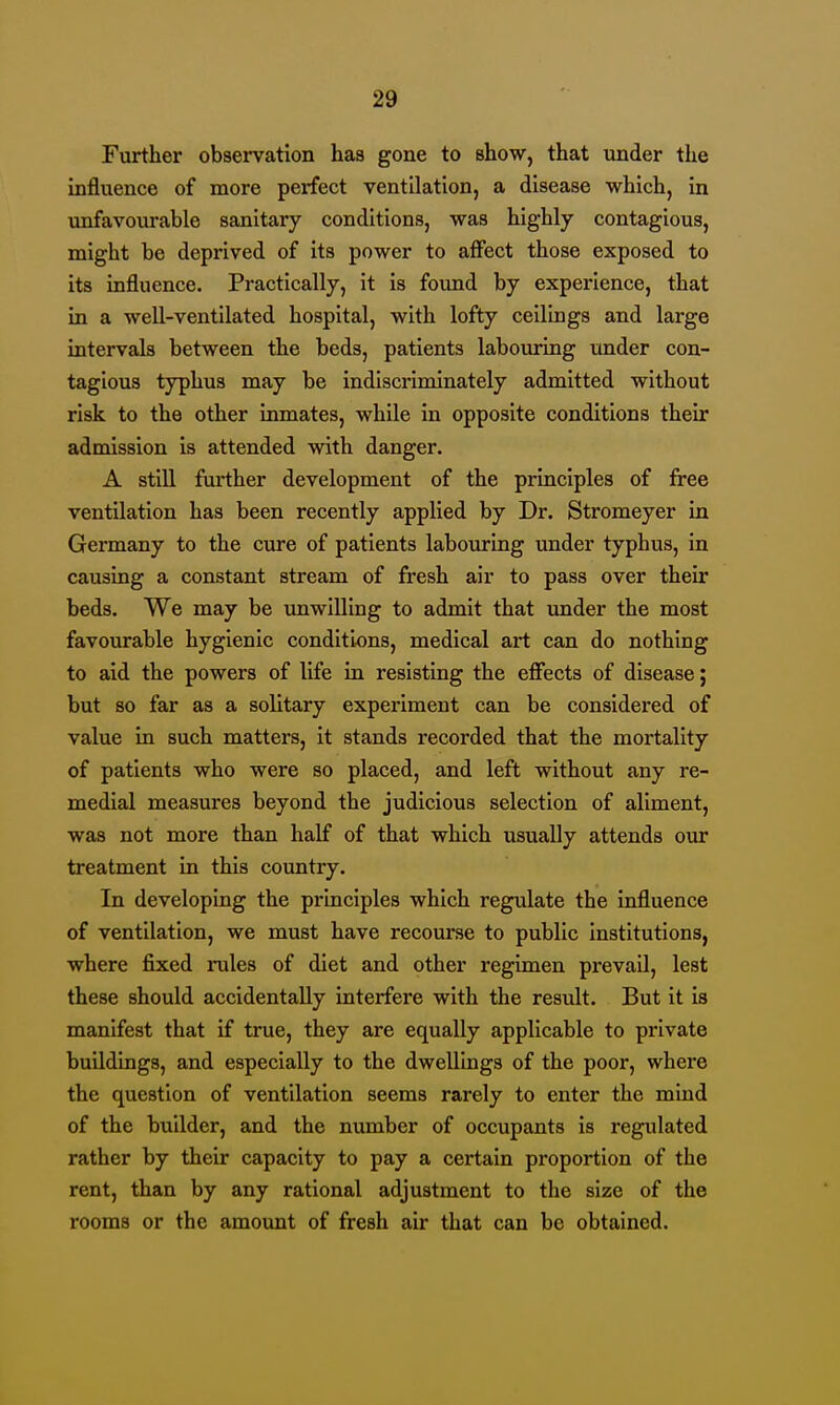 Further observation has gone to show, that under the influence of more perfect ventilation, a disease which, in unfavourable sanitary conditions, was highly contagious, might be deprived of its power to affect those exposed to its influence. Practically, it is found by experience, that in a weU-ventilated hospital, with lofty ceilings and large intervals between the beds, patients labouring under con- tagious typhus may be indiscriminately admitted without risk to the other inmates, while in opposite conditions their admission is attended with danger. A stiU fuiiher development of the principles of free ventilation has been recently applied by Dr. Stromeyer in Germany to the cure of patients labouring under typhus, in causing a constant stream of fresh air to pass over their beds. We may be unwilling to admit that under the most favourable hygienic conditions, medical art can do nothing to aid the powers of life in resisting the effects of disease; but so far as a solitary experiment can be considered of value in such matters, it stands recorded that the mortality of patients who were so placed, and left without any re- medial measures beyond the judicious selection of aliment, was not more than half of that which usually attends our treatment in this country. In developing the principles which regulate the influence of ventilation, we must have recourse to public institutions, where fixed rules of diet and other regimen prevail, lest these should accidentally interfere with the result. But it is manifest that if true, they are equally applicable to private buildings, and especially to the dwellings of the poor, where the question of ventilation seems rarely to enter the mind of the builder, and the number of occupants is regulated rather by their capacity to pay a certain proportion of the rent, than by any rational adjustment to the size of the rooms or the amount of fresh air that can be obtained.