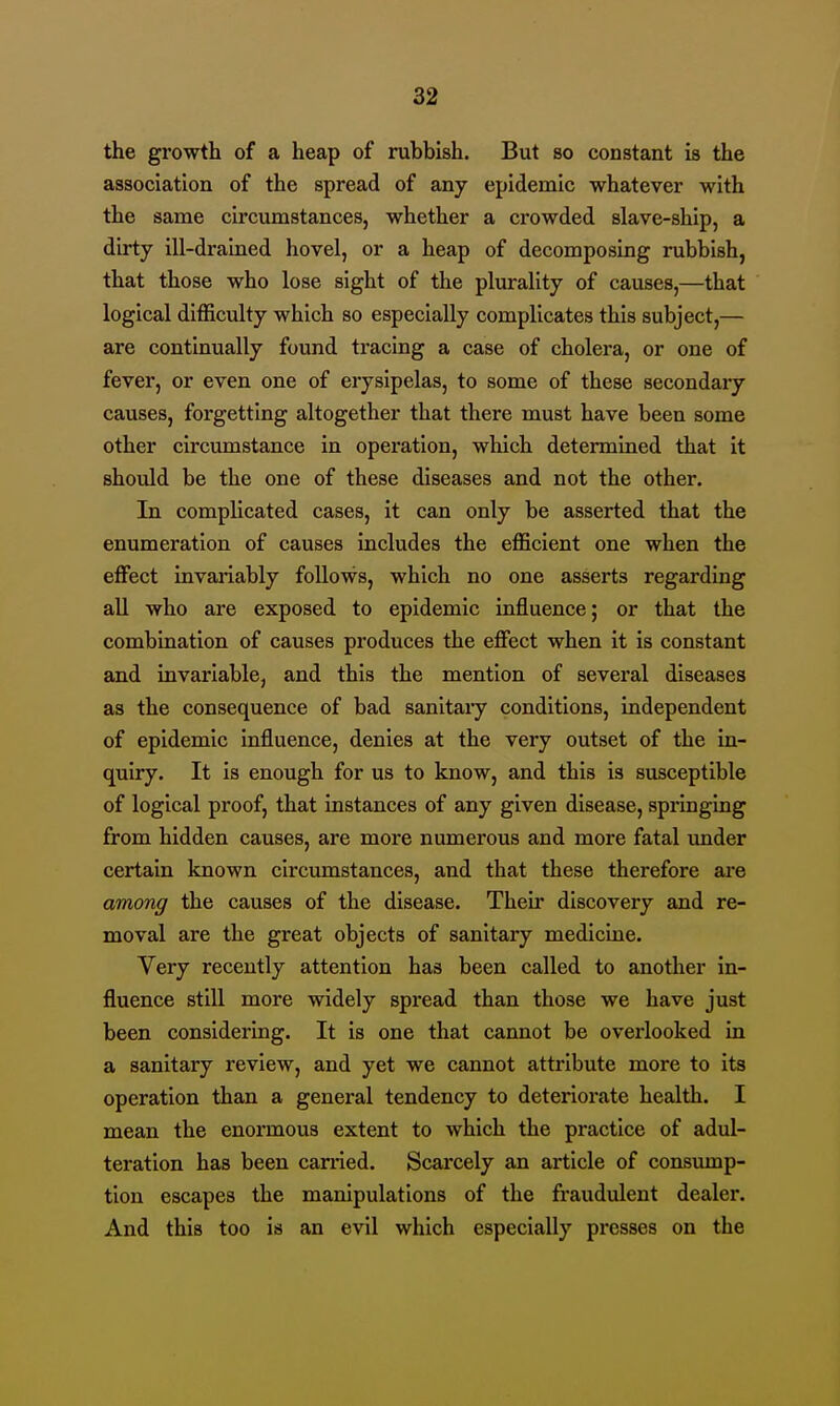 the growth of a heap of rubbish. But so constant is the association of the spread of any epidemic whatever with the same circumstances, whether a crowded slave-ship, a dirty ill-drained hovel, or a heap of decomposing rubbish, that those who lose sight of the plurality of causes,—that logical difficulty which so especially complicates this subject,— are continually found tracing a case of cholera, or one of fever, or even one of erysipelas, to some of these secondary causes, forgetting altogether that there must have been some other circumstance in operation, which determined that it should be the one of these diseases and not the other. In complicated cases, it can only be asserted that the enumeration of causes includes the efficient one when the effect invariably follows, which no one asserts regarding aU who are exposed to epidemic influence; or that the combination of causes produces the effect when it is constant and invariable, and this the mention of several diseases as the consequence of bad sanitaiy conditions, independent of epidemic influence, denies at the very outset of the in- quiry. It is enough for us to know, and this is susceptible of logical proof, that instances of any given disease, springing from hidden causes, are more numerous and more fatal imder certain known circumstances, and that these therefore are among the causes of the disease. Their discovery and re- moval are the great objects of sanitary medicine. Very recently attention has been called to another in- fluence stiU more widely spread than those we have just been considering. It is one that cannot be overlooked in a sanitary review, and yet we cannot attribute more to its operation than a general tendency to deteriorate health. I mean the enormous extent to which the practice of adul- teration has been carried. Scarcely an article of consump- tion escapes the manipulations of the fraudulent dealer. And this too is an evil which especially presses on the