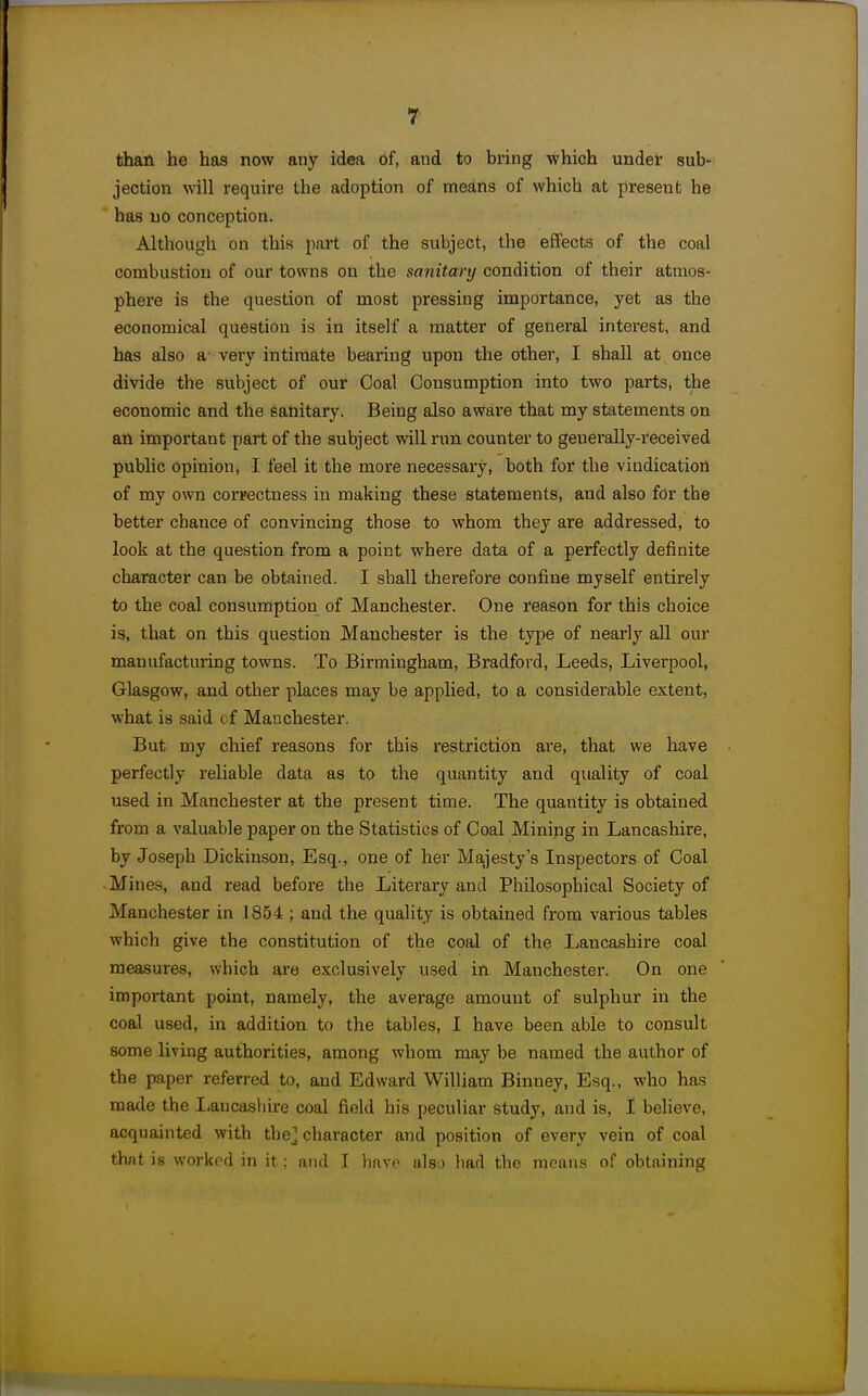 than he has now any idea of, and to bring which under sub- jection will require the adoption of means of which at present he has no conception. Although on this part of the subject, the effects of the coal combustion of our towns on the sanitary condition of their atraos- phei'e is the question of most pressing importance, yet as the economical question is in itself a matter of general interest, and has also a- very intimate bearing upon the other, I shall at once divide the subject of our Coal Consumption into two parts, the economic and the sanitary. Being also aware that my statements on an important part of the subject will run counter to geuei-ally-received public opinion, I feel it the more necessary, both for the vindication of my own correctness in making these statements, and also for the better chance of convincing those to whom they are addressed, to look at the question from a point where data of a perfectly definite character can be obtained. I shall therefore confine myself entirely to the coal consumption of Manchester. One reason for this choice is, that on this question Manchester is the type of nearly all our manufacturing towns. To Birmingham, Bradford, Leeds, Liverpool, Glasgow, and other places may be applied, to a considerable extent, what is said of Manchester. But my chief reasons for this restriction ai'e, that we have perfectly reliable data as to the quantity and quality of coal used in Manchester at the present time. The quantity is obtained from a valuable paper on the Statistics of Coal Mining in Lancashire, by Joseph Dickinson, Esq., one of her Majesty's Inspectors of Coal Mines, and read before the Literary and Philosophical Society of Manchester in 1854 ; and the quality is obtained from various tables which give the constitution of the coal of the Lancashire coal measures, which are exclusively used in Manchester. On one important point, namely, the average amount of sulphur in the coal used, in addition to the tables, I have been able to consult some living authorities, among whom may be named the author of the paper referred to, and Edward William Binney, Esq., who has made the Lancasliire coal field his peculiar study, and is, I believe, acquainted with the] character and position of every vein of coal thnt is workod in it; and I havo nls,) bad the means of obtaining