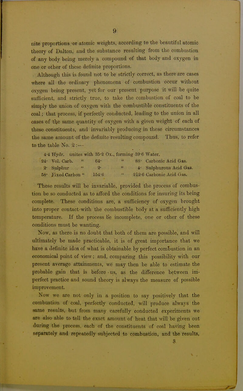 nite proportions.-or atomic weights, according to the beautiful atomic theory of Daltou, aud the substance resulting from the combustion of any body being merely a compound of that body and oxygen in one or other of these definite proportions. Although this is found not to be strictly correct, as there are cases where all the ordinary phenomena of combustion occur without oxygen being present, yet for our present purpose it will be quite sufficient, and strictly true, to take the combustion of coal to be simply the union of oxygen with the combustible constituents of the coal; that process, if perfectly conducted, leading to the union in all cases of tl;e same quantity of oxygen with a given weight of each of these constituents, and invariably producing in these circumstances the same amount of the definite resulting compound. Thus, to refer to the table No. 2 :— 4-4 Hydr. unites with 35-2 Ox., forming 39-6 Water. 24- Vol. Carb.  64-  88- Carbonic Acid Gas. 2- Sulphur .  2-  4- Sulphurous Acid Gas. 58* Fixed Carbon 154-6  212-6 Carbonic Acid Gas. These results will be invariable, provided the process of combus- tion be so conducted as to afford the conditions for insuring its being complete. These conditions are, a sufficiency of oxygen brought into proper contact-with tlie combustible body at a sufficiently high temperature. If the process b'e incomplete, one or other of these conditions must be wanting. Now, as there is no doubt that both of them are possible, and will ultimately be made practicable, it is of great importance that we have a definite idea of what is obtainable by perfect combustion in an economical point of view; and, comparing this possibility with our present average attainments, we may then be able to estimate the probable gain that is before - us, as the difference between im- perfect practice and sound theory is always the measure of possible improvement. Now we are not only in a position to say positively that the combustion of coal, perfectly conducted, will produce always the same results, but from many carefully conducted experiments we are also able to tell the exact amount of heat that will be given out during the process, each of the constituents of coal having been separately and repeatedly subjected to combustion, and the results, 3