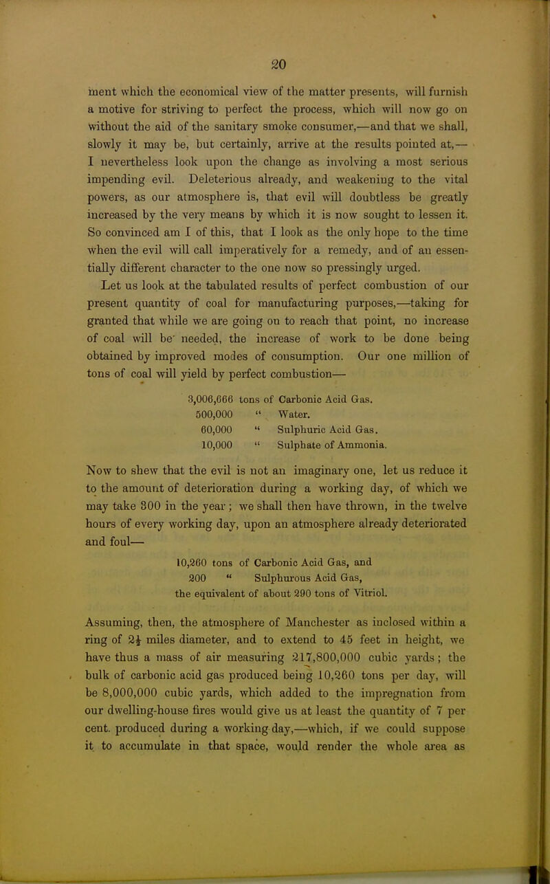 inent which the economical view of the matter presents, will furnish a motive for striving to perfect the process, which will now go on without the aid of the sanitary smoke consumer,—and that we shall, slowly it may he, but cei-tainly, arrive at the results pointed at,— I nevertheless look upon the change as involving a most serious impending evil. Deleterious already, and weakening to the vital powers, as our atmosphere is, tliat evil will doubtless he greatly increased by the very means by which it is now sought to lessen it. So convinced am I of this, that I look as the only hope to the time when the evil will call imperatively for a remedy, and of an essen- tially different character to the one now so pressingly urged. Let us look at the tabulated results of perfect combustion of our present quantity of coal for manufacturing purposes,—taking for granted that while we are going on to reach that point, no increase of coal will be' needed, the increase of work to be done being obtained by improved modes of consumption. Our one million of tons of coal will yield by perfect combustion— 3,006,666 tons of Carbonic Acid G&s. 500,000  Water. 60,000 '< Sulphuric Acid Gas. 10,000  Sulphate of Ammonia. Now to shew that the evil is not an imaginary one, let us reduce it to the amount of deterioration during a working day, of which we may take 800 in the year; we shall then have thrown, in the twelve hours of every working day, upon an atmosphere already deteriorated and foul— 10,260 tons of Carhonic Acid Gas, and 200  Sulphurous Acid Gas, the equivalent of ahout 290 tons of Vitriol. Assuming, then, the atmosphere of Manchester as inclosed within a ring of 2i miles diameter, and to extend to 45 feet in height, we have thus a mass of air measuring 217,800,000 cubic yards; the bulk of carbonic acid gas produced being 10,260 tons per day, will be 8,000,000 cubic yards, which added to the impregnation from our dwelling-house fires would give us at least the quantity of 7 per cent, produced duiing a working day,—which, if we could suppose it to accumulate in that space, would render the whole ai-ea as