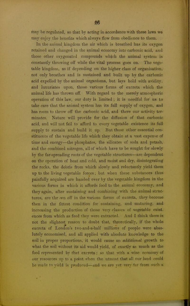 liiay be regulated, so that by acting in accordance with these laws we may enjoy the benefits which always flow from obedience to them. In the animal kingdom the air which is breathed has its oxygen retained and changed in the animal economy into carbonic acid, and those other oxygenated compounds which the animal system is constantly throwing off while the vital process goes on. The vege- table kingdom, as if depending on the higher class of organisation, not only breathes and is sustained and built up by the carbonic acid expelled by the animal organisms, but lays hold with avidity, and luxuriates upon, those various forms of excreta which the animal life has thrown off. With regard to the merely atmospheric operation of this law, our duty is limited ; it is needful for us to take care that the animal system has its full supply of oxygen, and has room to throw off the carbonic acid, and there our activity ter- minates. Nature wUl provide for the diffusion of that carbonic acid, and will not fail to afford to every vegetable existence its full supply to sustain and build it up. But those other essential con- stituents of the vegetable hfe which they obtain at a vast expense of time and energy—the phosphates, the silicates of soda and potash, and the combined nitrogen, all of which have to be sought for slowly by the far-spreading roots of the vegetable structures—are dependent on the operation of heat and cold, and moist and dry, disintegrating the rocks, the debris from which slowly and reluctantly yield them up to the living vegetable forces; but when these substances thus painfully acquired are handed over by the vegetable kingdom in the various forms in which it affords food to the animal economy, and they again, after sustaining and combining with the animal struc- tures, are thr .wn off in the various forms of excreta, they become then in the fittest condition for sustaining, and maturing, and increasing the production of tliose very classes of vegetable exist- ences from which as food they were extracted. And I think there is not the slightest reason to doubt that, theoretically, if the whole excreta of London's two-and-a-half millions of people were abso- lutely economised, and all applied with absolute knowledge to the soil in proper proportions, it would cause an additional growth to what the soil without its aid would yield, of exactly as much as the food represented by that exci'eta; so that with a wise economy of our resources up to a point when the utmost that all our land could be made to j'ield is produced—and we are yet very far from such a