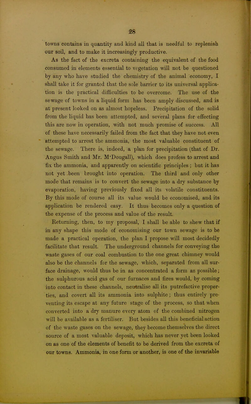 towns contains in quantity and kind all that is needful to replenish our soil, and to make it increasingly productive. As the fact of the excreta containing the equivalent of the food consumed in elements essential to vegetation will not be questioned by any who have studied the chemistry of the animal economy, I shall take it for granted that the sole barrier to its universal applica- tion is the practical difficulties to be overcome. The use of the sewage of towns in a liquid form has been amply discussed, and is at present looked on as almost hopeless. Precipitation of the solid from the liquid has been attempted, and several plans for effecting this are now in operation, with not much promise of success. All of these have necessarily failed from the fact that they have not even attempted to arrest the ammonia, the most valuable constituent of the sewage. There is, indeed, a plan for precipitation (that of Dr. Angus Smith and Mr. M'Dougall), which does profess to arrest and fix the ammonia, and apparently on scientific principles ; but it has not yet .been brought into operation. The third and only other mode that remains is to convert the sewage into a dry substance by evaporation, having previously fixed all its volatile constituents. By this mode of course all its value would be economised, and its application be rendered easy. It thus becomes only a question of the expense of the process and value of the result. Returning, then, to my proposal, I shall be able to shew that if in any shape this mode of economising our town sewage is to be made a practical operation, the plan I propose will most decidedly facilitate that result. The underground channels for conveying the waste gases of our coal combustion to the one great chimney would also be the channels for the sewage, which, separated from all sur- face drainage, would thus be in as concentmted a form as possible; the sulphurous acid gas of our furnaces and fires would, by coming into contact in these channels, neutralise all its putrefactive proper- ties, and covert all its ammonia into sulphite; thus entirely pre- venting its escape at any future stage of the process, so that when converted into a dry manure every atom of the combined nitrogen will be available as a fertiliser. But besides all this beneficial action of the waste gases on the sewage, they become themselves the direct source of a most valuable deposit, which has never yet been looked on as one of the elements of benefit to be derived from the excreta of our towns. Ammonia, in one form or another, is one of the invariable
