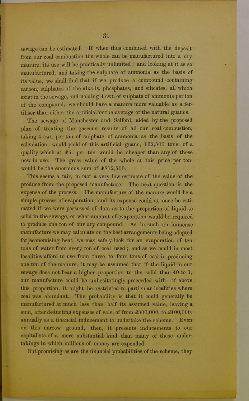 sewage can be estimated. If when thus combmed with the deposit from our coal combustion the whole can be manufactured into a dry manure, its use will be practically unlimited ; and looking at it as so manufactured, and taking the sulphate of ammonia as the basis of its value, we shall find that if we produce a compound containing carbon, sulphates of the alkalis, phosphates, and silicates, all which exist in the sewage, and holding 4 cwt. of sulphate of ammonia per ton of the compound, we should have a manure more valuable as a fer- tiliser than either the artificial 'or the average of the natural guanos. The sewage of Manchester and Salford, aided by the proposed plan of treating the gaseous results of all our coal combustion, taking 4 cwt. per ton of sulphate of ammonia as the basis of the calculation, would yield of this artificial guano, 162,500 tons, of a quality which at £5. per ton would be cheaper than any of those now in use. The gross value of the whole at this price per ton- would be the enormous sum of £812,500. This seems a fair, in fact a very low estimate of the value of the produce from the proposed manufacture. The next question is the expense of the process. The manufacture of the manure would be a simple process of evaporation, and its expense could at once be esti- mated if we were possessed of data as to the proportion of liquid to solid in the sewage, or what amount of evaporation would be required to produce one ton of our dry compoimd. As in such an immense manufacture we may calculate on the best arrangements being adopted for^economising heat, we may safely look for an evaporation of ten tons of water from every ton of coal used ; and as we could in most localities afford to use from three to four tons of coal in producing one ton of the manure, it may be assumed that if the liquid in our sewage does not bear a higher proportion to the solid than 40 to 1, our manufacture could be unhesitatingly proceeded with : if above this proportion, it might be restricted to particular localities where coal w^as abundant. The probability is that it could generally be manufactured at much less than half its assumed value, leaving a sum, after deducting expenses of sale, of from £300,000. to £400,000. annually as a financial inducement to undertake the scheme. Even on this narrow ground, then, it presents inducements to our capitalists of a more substantial kind than many of those under- takings in which millions of money are expended. But promising as are the financial probabilities of the scheme, they