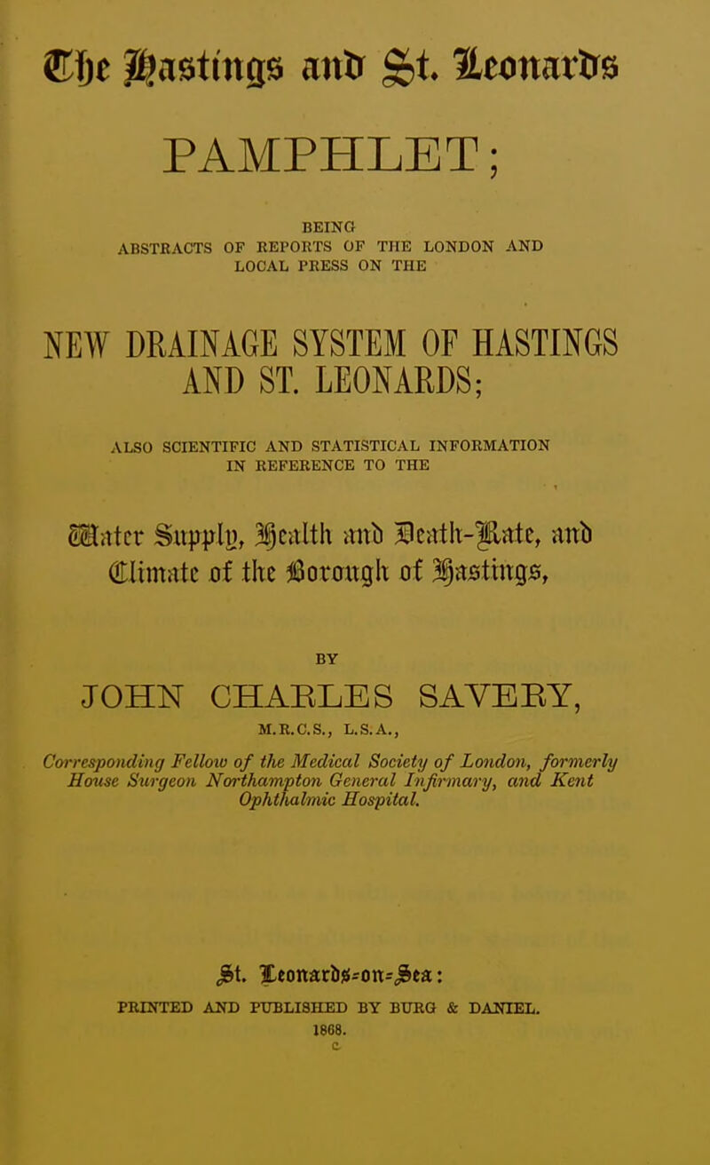 Cfte Hastings mtXf HeonarUs PAMPHLET; BEINO ABSTRACTS OF KEPORTS OF THE LONDON AND LOCAL PRESS ON THE NEW DRAINAGE SYSTEM OF HASTINGS AND ST. LEONARDS; ALSO SCIENTIFIC AND STATISTICAL INFORMATION IN REFERENCE TO THE Sinter Siwhj, 3§calth m\\\ Ilcnth-|5,ntc, anb (Elimntc ot the ^Boraitgh of listings, BY JOHN CHABLES SAYEEY, M.R.C.S., L.S.A., Corresponding Felloiv of the Medical Society of London, formerly House Surgeon Northampton General Infirmary, and Kent Ophthalmic Hospital. PRINTED AND PUBLISHED BY BURG & DANIEL. 1868.