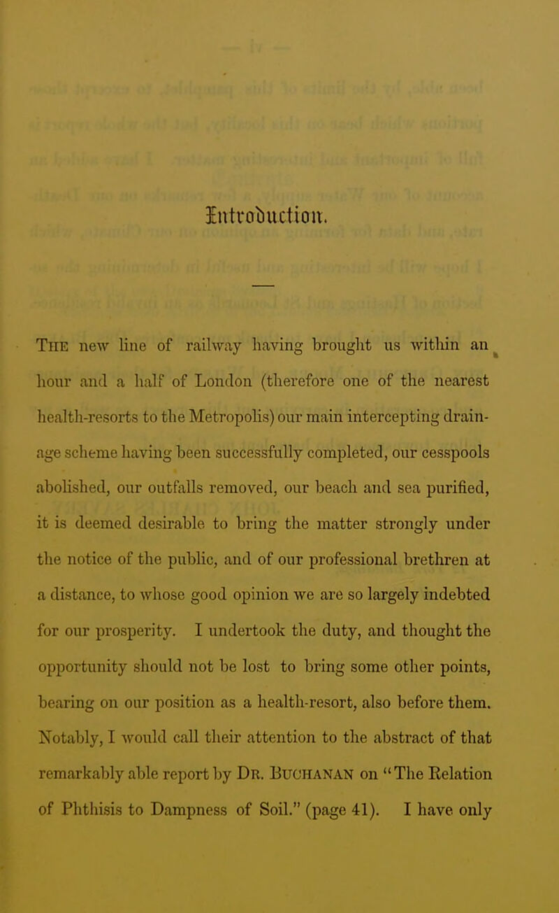Intvobuctioit. The new line of railway having brought us within an^ hour and a half of London (therefore one of the nearest health-resorts to the Metropolis) our main intercepting drain- age scheme having been successfully completed, our cesspools abolished, our outfalls removed, our beach and sea jjurified, it is deemed desirable to bring the matter strongly under the notice of the public, and of our professional brethren at a distance, to whose good opinion we are so largely indebted for our prosperity. I undertook the duty, and thought the opportunity should not be lost to bring some other points, bearing on our position as a health-resort, also before them. Notably, I would call their attention to the abstract of that remarkably able report by Dr. Buchanan on The Relation of Phthisis to Dampness of Soil. (page 41). I have only