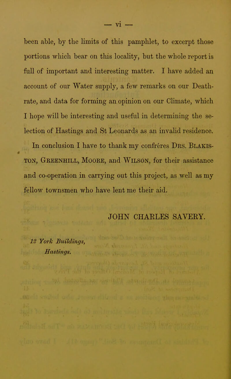 been able, by the limits of this pamphlet, to excerpt those portions which bear on this locality, but the whole report is full of important and interesting matter. I have added an account of our Water supply, a few remarks on our Death- rate, and data for forming an opinion on our Climate, which I hope will be interesting and useful in determining the se- lection of Hastings and St Leonards as an invalid residence. In conclusion I have to thank my confreres Drs. Blakis- TON, Greenhill, Moore, and Wilson, for their assistance and co-operation in carrying out this project, as well as my fellow townsmen who have lent me then' aid, JOHN CHARLES SAVERY. 12 York Buildings, Hastings.