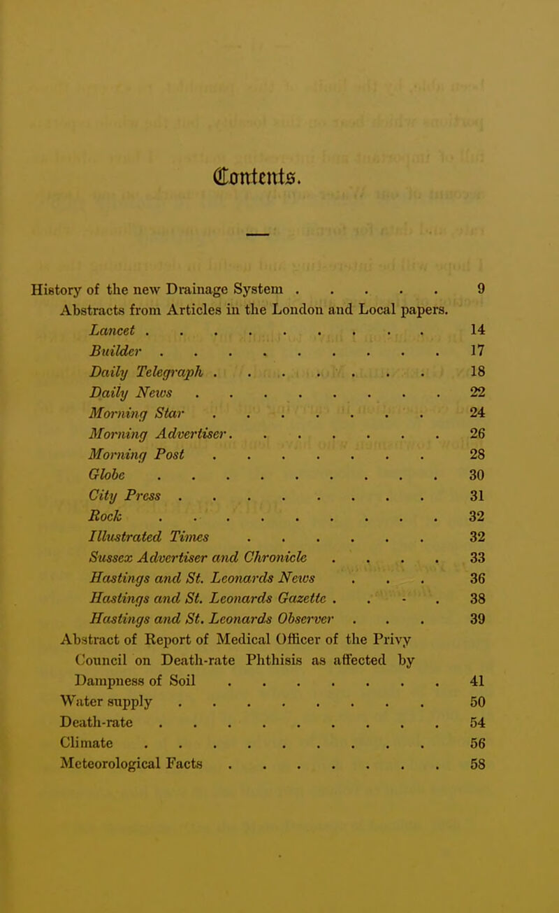 €onknts. History of the new Drainage System 9 Abstracts from Articles in the London and Local papers. Lancet 14 Builder 17 Daily Telegraph . . . . . . . 18 Daily Neius 22 Mornincf Star 24 Morning Advertiser 26 Morning Post 28 Globe 30 City Press 31 Rock 32 Illustrated Times 32 Sussex Advertiser and Chronicle .... 33 Hastings and St. Leonards Neivs ... 36 Hastings and St. Leonards Gazette . . - . 38 Hastings and St. Leonards Observer ... 39 Abstract of Report of Medical Officer of the Privy Council on Death-rate Phthisis as affected by Dampness of Soil 41 Water supply 50 Death-rate 54 Climate 56 Meteorological Facts 58