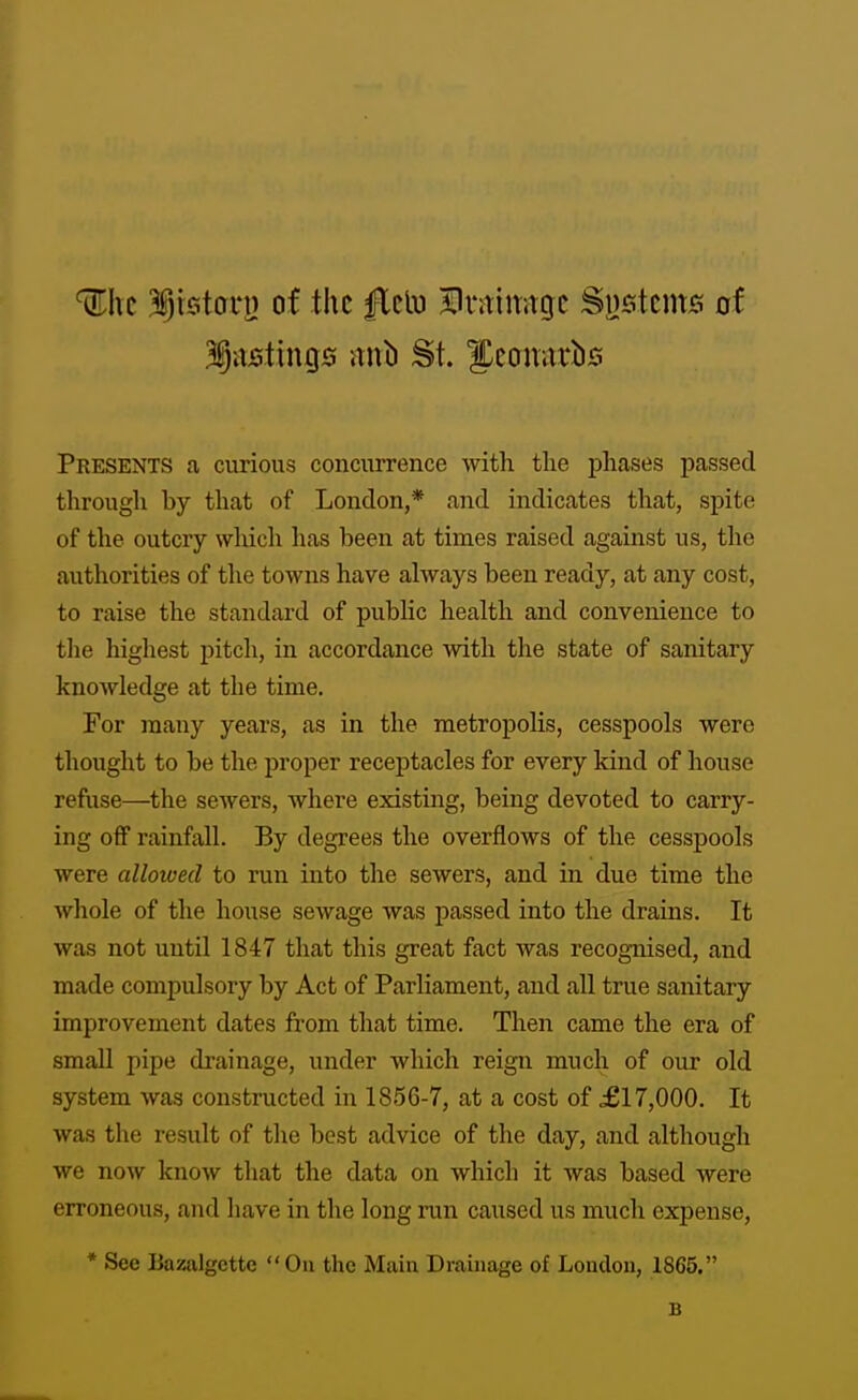 ^hc 3§tston) of the flclu Hvrtimtgc Sustcms of Presents a curious concurrence with the jihases passed through by that of London,* and indicates that, spite of the outcry which has been at times raised against us, the authorities of the towns have always been ready, at any cost, to raise the standard of public health and convenience to tlie highest pitch, in accordance with tlae state of sanitary knowledge at the time. For many years, as in the metropolis, cesspools were thought to be the proper receptacles for every kind of house refuse—^the sewers, where existing, being devoted to carry- ing off rainfall. By degrees the overflows of the cesspools were allowed to run into the sewers, and in due time the whole of the house sewage was passed into the drains. It was not until 1847 that this great fact was recognised, and made compulsory by Act of Parliament, and all true sanitary improvement dates from that time. Then came the era of small pipe drainage, under which reign much of our old system was constructed in 1856-7, at a cost of £17,000. It was the result of tlie best advice of the day, and although we now know that the data on which it was based were erroneous, and have in the long run caused us much expense, * See Bazalgette On the Main Drainage of London, 1865.
