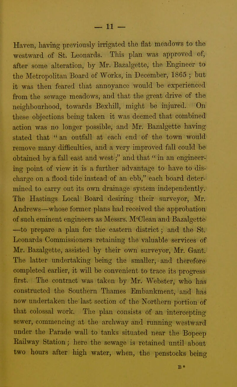 Haven, having previously irrigated the flat meadows to the westward of St. Leonards. This plan was approved of, after some alteration, by Mr. Bazalgette, the Engineer to the MetropoUtan Board of Works, in December, 1865 ; but it was then feared that annoyance would be experienced from the sewage meadows, and that the gi-eat drive of the neighbourhood, towards BexhUl, might be injured. On these objections being taken it was deemed that combined action was no longer possible, and Mr. Bazalgette having stated that  an outfall at each end of the town would remove many difficulties, and a very improved fall could be obtained by a fall east and westand that  in an engineer- ing poiat of view it is a further advantage to have to dis- charge on a flood tide instead of an ebb, each board deter- mined to carry out its own drainage system independently. The Hastings Local Board desiring their surveyor, Mr. Andrews—whose former plans had received the approbation of such eminent engineers as Messrs. M'Olean and Bazalgette —to prepare a plan for the eastern district; and the St. Leonards Commissioners retaining the valuable services of Mr. Bazalgette, assisted by their own surveyor, Mr. Gant. The latter undertaking being the smaller, and therefore completed earlier, it will be convenient to trace its progress first. The contract was taken by Mr. Webster, who has constructed the Southern Thames Embankment, and has now undertaken the last section of the Northern portion of that colossal work. The plan consists of an intercepting sewer, commencing at the archway and running westward under the Parade wall to tanks situated near the Bopeep Railway Station; here the sewage is retained until about two hours after high water, when, the penstocks being B