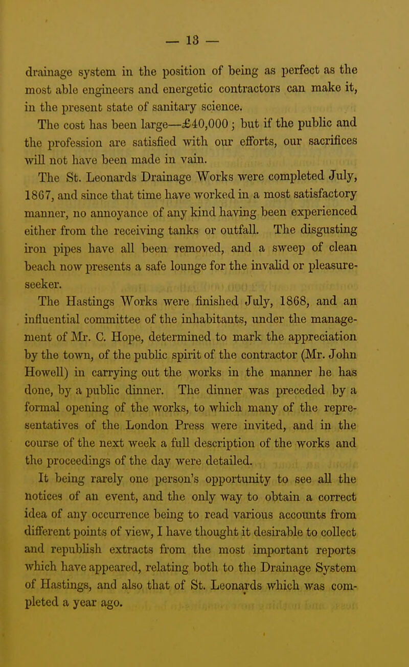 drainage system in the position of being as perfect as the most able engineers and energetic contractors can make it, in the present state of sanitary science. The cost has been large—£40,000; but if the public and the profession are satisfied yniXx our efforts, our sacrifices wiU not have been made in vain. The St. Leonards Drainage Works were completed July, 1867, and since that time have worked in a most satisfactory manner, no annoyance of any kind haviiag been experienced either from the receiving tanks or outfall. The disgusting iron pipes have all been removed, and a sweep of clean beach now presents a safe lounge for the invahd or pleasure- seeker. The Hastings Works were finished July, 1868, and an influential committee of the inhabitants, under the manage- ment of Mr. C. Hope, determined to mark the appreciation by the town, of the public spirit of the contractor (Mr. John Howell) in carrying out the works in the manner he has done, by a pubhc dinner. The dinner was preceded by a formal opening of the works, to which many of the repre- sentatives of the London Press were invited, and in the course of the next week a full description of the works and the proceedings of the day were detailed. It being rarely one person's opportunity to see all the notices of an event, and the only way to obtain a correct idea of any occurrence being to read various accounts from different points of view, I have thought it desirable to collect and repubhsh extracts from the most important reports which have appeared, relating both to the Drainage System of Hastings, and also that of St. Leonards which was com- pleted a year ago.