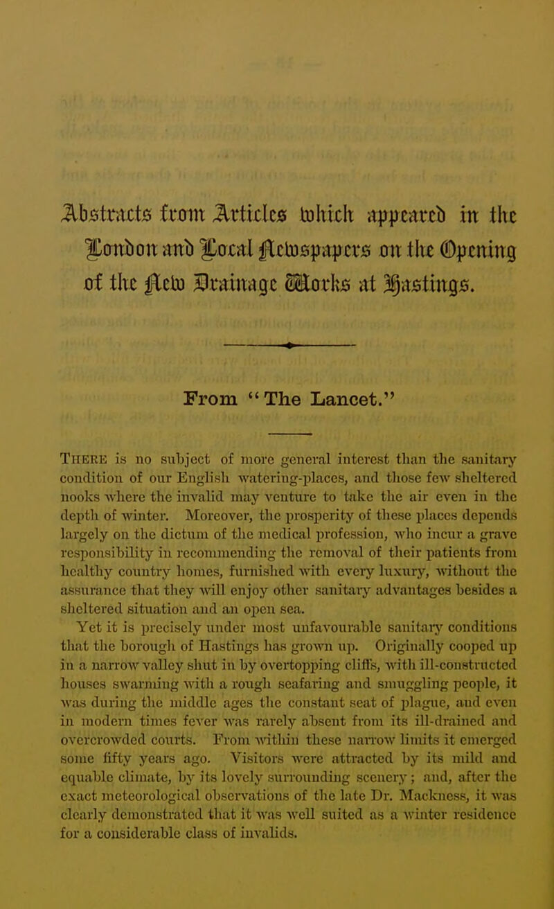 MstxuiQ imn Micks toltixh apircitrcb in the Sanbon aitb J^oxal ^ttospajjcris on the %£mng oi the fit\si JBuirnqt Moxks at '^AStinQS. From The Lancet. There is no subject of more general interest than the sanitary condition of our Engh'sh •watering-places, and those few sheltered nooks where the invalid may venture to take the air even in the depth of winter. Moreover, the prosperity of these places depends largely on the dictum of the medical profession, who incur a grave responsibility in recommending the removal of their patients from healthy country homes, fiirnislied with eveiy luxury, without the assurance that they will enjoy other sanitary advantages besides a sheltered situation and an oj)en sea. Yet it is precisely under most unfavourable sanitaiy conditions that the borough of Hastings has grown \\j>. Originally cooped up in a nan'ow valley shut in by overtopping clifls, with ill-constructed houses swarming with a rough seafaring and smuggling people, it was during the middle ages tlie constant seat of plague, and even in modern times fever was rarely absent from its ill-drained and overcrowded courts. From within these naiTow limits it emerged some fifty years ago. Visitors were attracted by its mild and equable climate, by its lovely surrounding scenery; and, after the exact meteorological observations of the late Dr. Mackncss, it was clearly demonstrated that it was well suited as a winter residence for a cousiderable class of invalids.