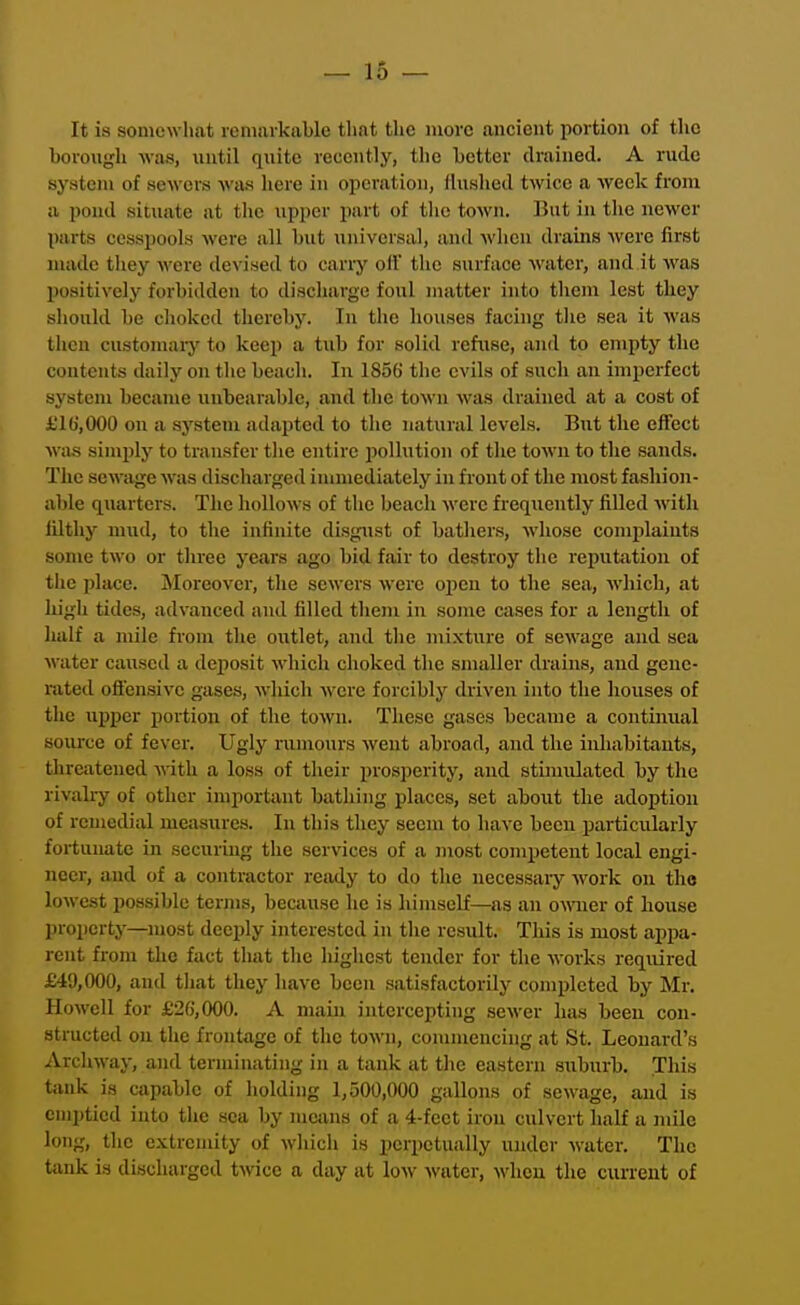 It is soniewliat veninrkaLle that the more ancient portion of the borough -was, \iutil quite recently, the better drained. A rude system of sewers was here in operation, flushed twice a week from a pond situate at the upper part of the town. ]?iit in the newer parts cesspools Avere all but universal, and Avhen drains were first made they were devised to carry off the surface water, and.it was l)ositively forbidden to discharge foul matter into them lest they should be choked thereby. In the houses facing the sea it was then customaiy to keep a tuh for solid refuse, and to empty the contents daily on the beach. In 1856 the evils of such an imperfect system became unbearable, and the town was drained at a cost of £16, 000 on a system adapted to the natural levels. But the effect was simply to transfer the entire pollution of the town to the sands. The sewage was discharged immediately in front of the most fashion- able quarters. The hollows of the beach were frequently fiUed with filthy mud, to the infinite disgust of bathers, Avhose comjilaiuts some two or three years ago bid fair to destroy the reputation of the place. Moreover, the sewers were open to the sea, wliich, at high tides, advanced and filled them in some cases for a length of half a mile from the outlet, and the mixture of sewage and sea water caused a deposit which choked the smaller drains, and gene- rated oficnsivc gases, which were forcibly driven into the houses of the upper portion of the town. These gases became a continual source of fever. Ugly rumours went abroad, and the inhabitants, threatened mth a loss of their prosperity, and stimulated by the rivali-y of other imjiortant bathing places, set aboiit the adoption of remedial measures. In this they seem to have been particxilarly fortunate in securing the services of a most competent local engi- neer, and of a contractor ready to do the necessary Avork on the lowest possible terms, because he is himself—as an oMTier of house property—most deeply interested in the result. This is most appa- rent from the fact that the highest tender for the works required £49,000, and tliat they have been satisfactorily completed by Mr. Howell for £26,000. A main intercepting sewer has been con- structed on the frontage of the town, connnencing at St. Leonard's Archway, and terminating in a tank at the eastern suburb. This tank is capable of holding 1,500,000 gallons of sewage, and is emptied into the sea by means of a 4-feet iron culvert half a mile long, the extremity of which is perpetually ujider water. The tank is discharged twice a day at low Avater, when the current of