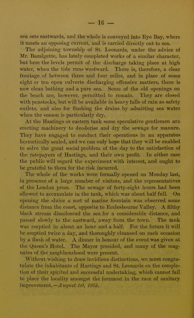 sea sets eastwards, and the whole is conveyed into llyc Bay, wliere it meets an opposing current, and is carried directly out to sea. The adjoining township of St. Leonards, under the advice of Mr. Bazalgette, has lately coniiileted works of a similar character, but here the levels permit of the discharge taking place at high water, when the tide runs westward. There is, therefore, a clear frontage of between three and four miles, and in place of some eight or ten oi)en culverts discharging offensive matters, there is now clean bathing and a pure sea. Some of the old openings on the beach are, however, permitted to remain. They are closed with penstocks, but will be available in heavy falls of rain as safety outlets, and also for flushing the drains by admitting sea water when the season is particularly diy. At the Hastings or eastern tank some speculative gentlemen are erecting machinery to deodorise and diy the sewage for manure. They have engaged to conduct their operations in an apparatus hermetically sealed, and we can only hope tliat they will be enabled to solve the great social problem of the day to the satisfaction of the ratepayers of Hastings, and their own profit. In either case the public vaU. regard the experiment with interest, and ought to be gratefiil to them for the risk incurred. Tlie whole of the works were formally opened on Monday last, in i^resence of a large mimber of visitors, and the representatives of tlie London press. The sewage of forty-eight hours had been allowed to accumulate in the tank, which was about half fuU. On oi)eniug the sluice a sort of marine fountain was observed some distance from the coast, opposite to Ecclesbourne Valley. A filthy black stream discoloured the sen for a considerable distance, and passed slowly to the eastward, away from the town. The tank was enijitied in about an hour and a half. For the future it will be emptied twice a day, and thoroughly cleansed on each occtision by a flush of water. A dinner in honour of the event was given at the Queen's Hotel. The Mayor presided, and many of the mag- nates of the neighbourhood were present. AVithout wishing to draw invidious distinctions, we must congra- tulate the inhabitants of Hastings and St. Leonards on the comple- tion of their siiiriteil and successful undertaking, which cannot fail to place the locality amongst the foremost in the race of sanitary improvement.—August 1st, 18GS.