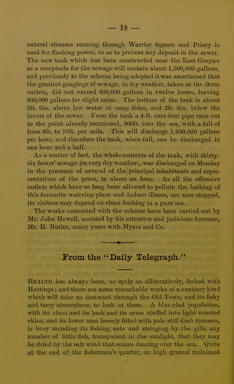 natural streams running through Wanior Square and Priory is used for flushing power, so as to prevent any deposit in the sewer. The new tank wliich has heen constructed near tlic East Groyne as a receptacle for the sewage will contain about 1,500,000 gallons, and previously to the scheme being adopted it^\&s ascertained that the greatest guagings of sewage, in dry weather, taken at the three outlets, did not exceed 600,000 gallons in twelve hours, leaving 900,000 gallons for slight rains. The bottom of the tank is about 5ft. Gin. above low water at neap tides, and 2ft. Gin. below the invert of the server. From the tank a 4-ft. cast-iron pipe runs out to the point already mentioned, 800ft. into the sea, with a fall of from 8ft. to 10ft. per mile. This wiU discharge 1,000,000 gallons per houi, and thciefore the tank, when full, can be discharged in one hour and a half. As a matter of fact, the whole contents of the tiink, with thirty- six hours' sewage (in very dry weather), was discharged on Monday in the jiresence of several of the principal inhabitants and repre- sentatives of the press, in about .an hour. As all the oftensive outlets which have so long been allowed to iiollute the batliing of this favourite watering-place aud induce iUness, are now stopped, its visitors may depend on clean bathing in a pure sea. The Avorks connected witii the scheme liave been carried out by Mr. John Howell, assisted by his attentive and judicious foreman, Mr. H. Butler, many years with Myers and Co. From the Daily Telegraph. Health has always been, as aptly as alliteratively, linked with Hastings; and there are some remarkable Avorks of a sanitary kind which will take us eastward through the Old ToAvn, and its fishy and tarry atmosphere, to look at them. A blue-clad poj)ulation, with its chest and its back and its arms stutfed into light worsted skins, and its lower man loosely fitted with pale stitt drab trousers, is busy mending its iishing nets and stringing by the gills any number of little fish, transparent in the suiJight, tliat they nniy be dried by the salt wind that conies dancing over the sea. Cjiiitc at the cud of the fishermen's quarter, on high groiiud reclaimed