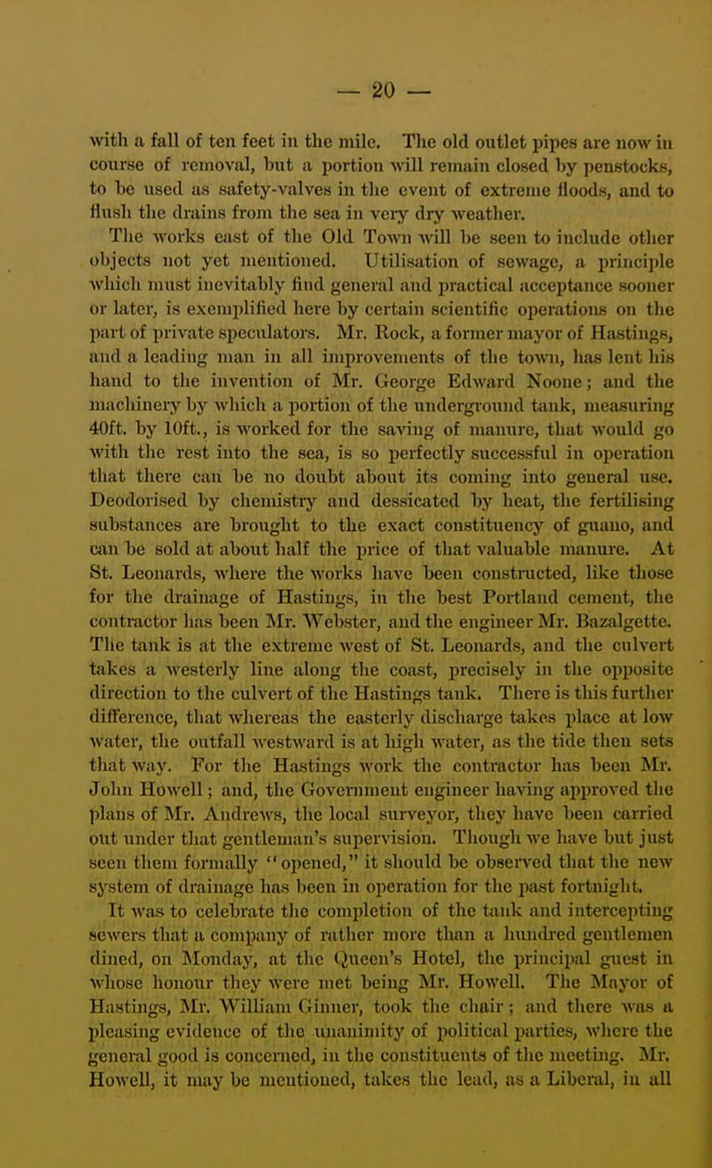 with a fall of ten feet in the mile. The old outlet pipes are now in course of removal, but a portion will remain closed hy penstocks, to be used as safety-valves in the event of extreme Hoods, and to flush the drains frojn the sea in veiy dry weather. The works east of the Old Tom\ will be seen to include other objects not yet mentioned. Utilisation of sewage, a principle which must inevitably find general and jiractical acceptance sooner or later, is exemplified here by certain scientific operations on the part of private speculators. Mr. Rock, a former mayor of Hastings, and a leading man in all improvements of the town, lias lent his hand to the invention of Mr. George Edward Noone; and the machineiy by which a portion of the underground tank, measuring 40ft. by 10ft., is worked for the saving of manure, that would go with the rest into the sea, is so perfectly successful in operation that there can be no doiibt about its coming into general use. Deodorised by chemistry and dessicated by heat, the fertilising substances are brought to the exact constituency of guano, and can be sold at aboiit half the price of that valuable manure. At St. Leonards, where the works have been constructed, like those for the drainage of Hastings, in the best Portland cement, the contractor has been IMr. Webster, and the enguieer Mr. Bazalgette. The tank is at the extreme west of St. Leonards, and the culvert takes a ■westerly line along the coast, precisely in the opposite direction to the culvert of the Hastings tsmk. There is this furtiier difference, that whereas the easterly discharge takes i)lacc at low water, the outfall Avestward is at high water, as the tide then sets that way. For the Hastings work the contractor has been Mr. John Howell; and, the Govenunent engineer haxang approved the plans of Mr. AndrcAVS, the local surveyor, they have been carried out under that gentleman's supervision. Though Ave have but just seen them formally opened, it should be obserA^ed that the ncAv system of drainage has been in operation for the past fortnight. It Avas to celebrate the completion of the tank and intercepting sewers that a company of rather more than a hundred gentlemen dined, on Monday, at the Queen's Hotel, the principal guest in Avhose honour they AVere met being Mr. HoAVell. The Mayor of Hastings, Mr. William Ginner, took the chair; and there Avns a pleasing evidence of the iinaniniity of politiail parties, Avhere the general good is concerned, in the constituents of the meeting. Mr. HoAvell, it may be mentioned, takes the lead, as a Liberal, iu all