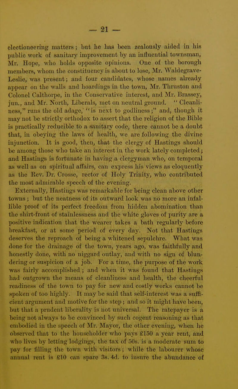 olectioneeving mattera; but he lias been zealously aided in his public work of sanitary improvement by an influential townsman, Mr. Hope, who holds opposite opinions. One of the borough members, whom the constituency is about to lose, Mr. Waldegrave- Lealio, was present; and four candidates, whose names ali-eady appear on the walls and hoardings in tlie town, Mr. Thruston and Colonel Calthorpe, in the Conservative interest, iind Mr. Brassey, jun., and Mr. North, Liberals, met on neutral ground.  Cleanli- ness, runs the old adage,' is next to godliness; and, though it may not be strictly orthodox to assert that the religion of the Bible is practically reducible to a sanitary code, there caimot be a doubt that, in obeying the laws of health, we ai'e following the divine injunction. It is good, then, that the clergy of Hastings should be among those who take an interest in the work lately completed; and Hastings is fortunate in having a clergyman avIio, on tempoi-al as well as on spiritual affairs, can exjoress his views as eloquently as the Rev. Dr. Crosse, rector of Holy Trinity, who contributed the most admirable speech of the evening. Extemally, Hastings was remarkable for being clean above other to^vns ; but the neatness of its oxitward look was no more an infal- lible proof of its perfect freedom from hidden abomination than the shirt-front of stainlessness and the white gloves of purity are a positive indication that the wearer takes a bath regularly before breakfast, or at some period of every day. Not that Hastings deserves the reproach of being a whitened sepulchre. Wliat was done for the drainage of the town, years ago, was faithfully and honestly done, with no niggard outlay, and with no sign of blun- dering or suspicion of a job. For a time, the purpose of the work was fairly accomplished; and when it was found that Hastings liad outgro'Nvn the means of cleanliness and health, the cheerful readiness of the town to pay for new and costly Avorks cannot be spoken of too highly. It may be said that self-interest was a suffi- cient argument and motive for the step; and so it might have been, but that a prudent liberality is not universal. The ratepayer is a being not always to be convinced by such cogent reasoning as that embodied in the speech of Mr. Mayor, the other evening, when he observed that to tlie householder who pays £150 a year rent, and who lives by letting lodgings, the tax of SOs. is a modei'ate sum to pay for filling the town with visitors; while the labourer whose annual rent is £10 can spare .3s. 4d. to insure the abundance of