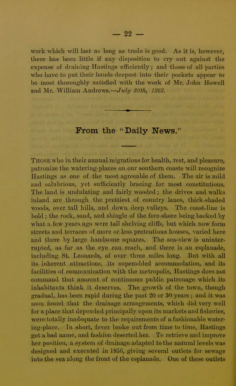 work which will last as long as trade is good. As it is, however, there has been little if any disposition to cry out against the expense of draining Hastings efficiently ; and those of all jtarties who have to put their hands deepest into their pockets appear to be most thoroughly satisfied with the work of Mr. John Howell and Mr. William Andrews.—Juli/ 30th, ISGS. From the Daily News. Those who in their anmial migrations for health, rest, and pleasure, patronize the watering-places on our southern coasts will recognize Hastings as one of the :nost agreeable of them. The air is mild and sahibrious, yet sufficiently bracing for most constitutions. The land is undulating and fairly wooded; the (kives and walks inland are through the prettiest of country lanes, thick-shaded woods, over tall hills, and <lown deep valleys. The coast-line is bold; the rock, sand, and shingle of the fore-shore being backed by what a few years ago were tall shelving cliffs, but which now form streets and terraces of more or less pretentious houses, varied here and there by large handsome squares. The sea-^aew is uninter- rupted, as far as the eye can reach, and there is an esplanade, including St. Leonards, of over three miles long. But ■with all its inherent attractions, its superadded accommodation, and its facilities of communication with the metropolis, Hastings does not command that amount of contimious public patronage which its inhabitants think it deserves. The growth of the town, though gradual, has been rapid during the past 20 or 30 yeare; .and it was soon found that the drainage arrangements, which did very well for a place that depended principally upon its markets and fisheries, were totally inadequate to the requirements of a fashionable water- ing-place. In short, fever broke out from time to time, Hastings got a bad name, and fashion deserted her. To retrieve and improve her position, a system of drainage adapted to the natural levels was designed and executed in 185G, giving several outlets for sewage into the sea along the front of the esplanade. One of these outlets