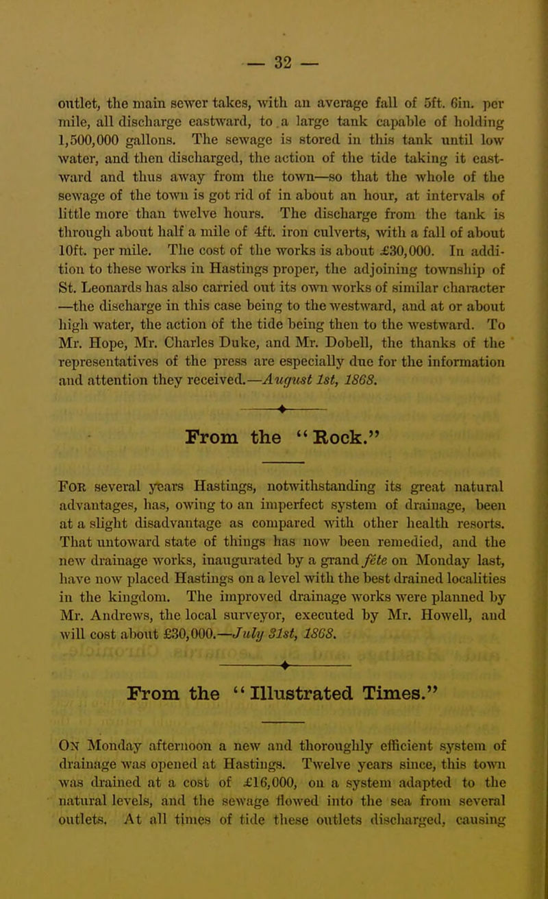 outlet, the main sewer takes, with an avemge fall of 5ft. 6in. per mile, all discharge eastward, to . a large tank capable of holding 1,500,000 gallons. The sewage is stored in this tank imtil low water, and then discharged, the action of the tide taking it east- ward and thus away from the town—so that the whole of the sewage of the town is got rid of in about an hour, at intervals of little more than twelve hours. The discharge from the tank is througli about half a mile of 4ft. iron culverts, with a fall of about 10ft. per mile. The cost of the works is about £30,000. In addi- tion to these works in Hastings proper, the adjoining township of St. Leonards has also carried out its own works of similar character —the diachai'ge in this case being to the M'estward, and at or about high water, the action of the tide being then to the westward. To Mr. Hope, Mr. Charles Duke, and Mr. Dobell, the thanks of the representatives of the press are especially dne for the information and attention they received.—August 1st, 18GS. 4 From the Rock. For several years Hastings, notwithstanding its great natural advantages, has, owing to an imperfect system of drainage, been at a slight disadvantage as compared -with other health resorts. That untoward state of things has now been remedied, and the new drainage works, inaugurated by a grand fete on Monday last, have now placed Hastuigs on a level with the best ilrained localities in the kingdom. The improved drainage works were planned by Mr. Andrews, the local surveyor, executed by Mr. Howell, and will cost al)out £30,000.—/ifZy 31st, 186S. 4 From the  Illustrated Times. On Monday afternoon a new and thoroughly efficient system of drainage was opened at Hastings. Twelve years smce, this towm was drained at a cost of £16,000, on a syst€m adapted to the natural levels, and the sewage Howed into the sea from several outlets. At all times of tide these outlets discharged, aiusing